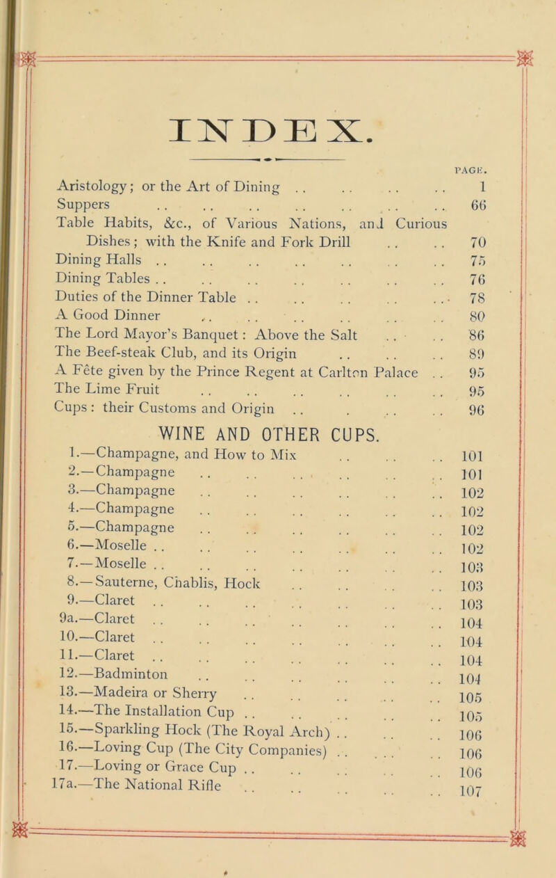 INDEX. I’AGK. Aristology; or the Art of Dining . . . . . . . . 1 Suppers . . . . , . , . . . . . . . 6(5 Table Habits, See., of Various Nations, anJ Curious Dishes ; with the Knife and Fork Drill . . . . 70 Dining Halls .. .. .. .. .. .. 7“> Dining Tables .. . , .. .. . . . . 7(5 Duties of the Dinner Table . . .. . . . . ■ 78 A Good Dinner ,. . , . , . . 80 The Lord Mayor’s Banquet: Above the Salt ., . . 8(1 The Beef-steak Club, and its Origin .. . . . . 89 A Fete given by the Prince Regent at Carlton Palace . . 95 The Lime Fruit . . . . . . . . . . 95 Cups : their Customs and Origin .. . . . . . 90 WINE AND OTHER CUPS. L—Champagne, and How to Mix . . 101 “•—Champagne .. .. .. . 101 3.—Champagne . . .. . . .. . . . 102 d.—Champagne . . . . . . . . . . 102 6.—Champagne . . . . . . . . . . 102 6. —Moselle .. . . . . .102 7. —Moselle .. .. . . ]0;i 8. —Sauterne, Chablis, Hock . . . . 103 9. —Claret . . .. .. . . IO3 9a.—Claret .. ,. .... 104 10. —Claret .. .. .. . . 11. —Claret 12. —Badminton . . . . . . 13. —Madeira or Sherry . . 14. —The Installation Cup .. . . iq- 15. Sparkling Hock (The Royal Arch) . . iqq 16- Loving Cup (The City Companies) . . ... iqq 17.—Loving or Gi'ace Cup .. .. jqq 17a.—The National Rifle .. m-