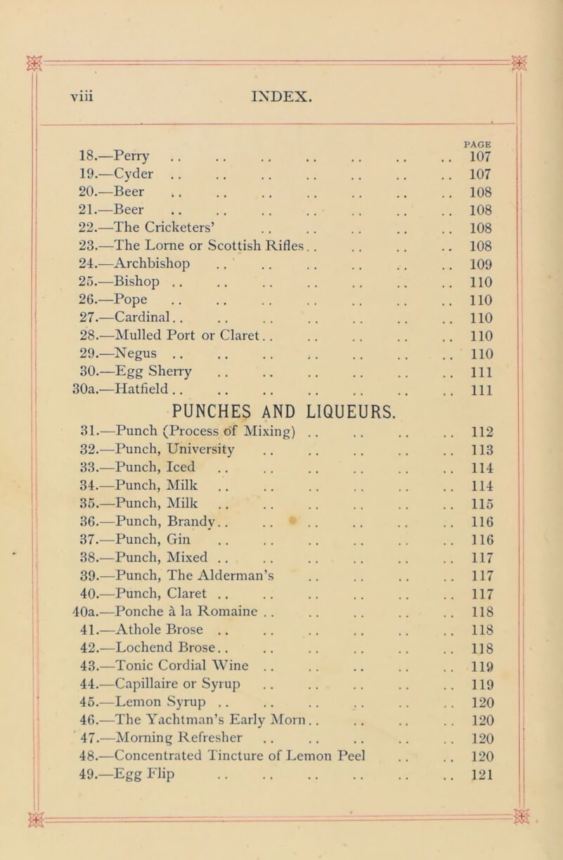 PAGE 18. —Perry 107 19. —Cyder .. .. .. .. .. .. .. 107 20. —Beer 108 21. —Beer .. .. .. .. .. .. .. 108 22. —The Cricketers’ .. .. .. .. .. 108 23. —The Lome or Scottish Rifles.. .. .. .. 108 21.—Archbishop .. .. .. .. .. .. 109 25. —Bishop .. .. .. .. .. .. .. 110 26. —Pope .. .. .. .. .. .. ..110 27. —Cardinal.. .. .. .. .. .. ..110 28. —Mulled Port or Claret.. .. .. .. .. 110 29. —Negus .. .. .. ,. .. .. ..110 30. —Egg Sheiry Ill .30a,—Hatfield.. .. .. .. .. .. .. Hi PUNCHES AND LIQUEURS. 31. —Punch (Process of Mixing) .. .. .. .. 112 32. —Punch, University .. .. .. .. .. 113 33. —Punch, Iced .. .. .. .. .. .. HI 34. —Punch, Milk .. .. .. .. .. ..114 35. —Punch, Milk .. .. .. .. .. .. 115 36. —Punch, Brandy. . .. .. .. .. .. 116 37. ^—Punch, Gin .. .. .. .. .. ..116 38. —Punch, Mixed .. .. .. .. .. .. 117 39. —Punch, The Alderman’s .. .. .. .. 117 40. —Punch, Claret .. .. .. .. .. .. 117 40a.—Ponche a la Romaine .. .. .. .. .. 118 41. —Athole Brose .. .. .. .. .. .. 118 42. —Lochend Brose.. .. .. .. .. .. 118 43. —Tonic Cordial Wine .. .. .. .. .. 119 44. —Capillaire or Syrup .. .. .. .. ..119 45. —Lemon Syrup .. .. .. .. . . . . 120 46. -—The Yachtman’s Early Morn .. .. .. . . 120 47. —Morning Refresher .. . . . . .. . . 120 48. —Concentrated Tincture of Lemon Peel .. .. 120