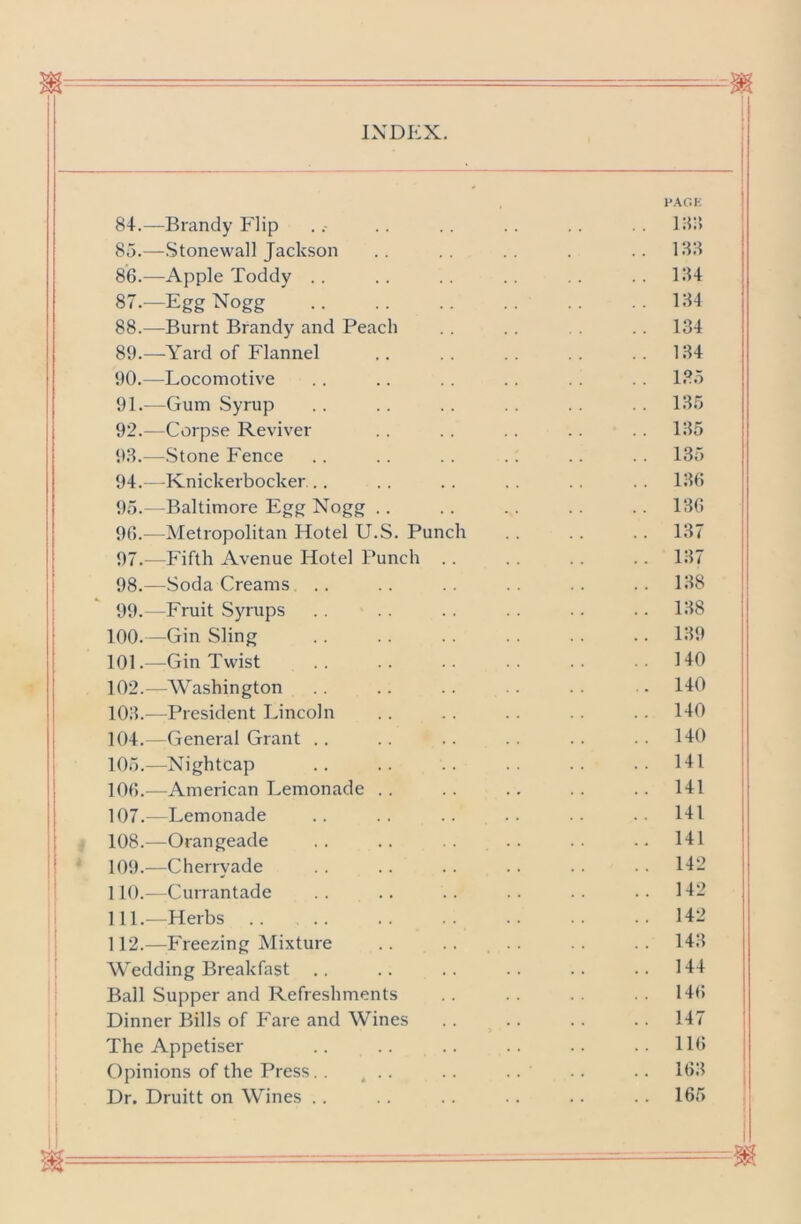 I'AC.K 84. —Brandy Flip .. .. .. .. .. .. l;5i> 85. —.Stonewall Jackson .. .. .. . ..188 86. —Apple Toddy .. .. .. .. . . . . 184 87. —Egg Nogg .. .. .. .. .. ..184 88. —Burnt Brandy and Peach .. . . .. 134 89. —Yard of Flannel .. .. .. .. .. 184 90. —Locomotive .. .. .. .. . . .. 135 91. —Gum Syrup . . . . . . . . . . . . 185 92. —Corpse Reviver . . . . . . . . . . 185 98.—Stone Fence . . .. .. .. .. .. 135 94. —Knickerbocker.. .. .. .. .. .. 186 95. —Baltimore Egg Nogg . . . . . . . . .. 186 96. —Metropolitan Hotel U.S. Punch . . . . .. 187 97. —Fifth Avenue Hotel Punch . . . . . . . . 187 98. —Soda Creams .. .. .. . . . . .. 188 99. -Fruit Syrups .. .. .. .. .. .. 188 100. —Gin Sling . . . . . . . . . . .. 189 101. —Gin Twist .. .. .. .. •• .140 102. —Washington .. . . .. . 140 108.—President Lincoln . . . . . . . . .. 140 104. —General Grant .. .. .. .. .. ..140 105. —Nightcap .. .. .. .. .. .. 141 106. —American Lemonade .. .. .. .. .. 141 107. —Lemonade . . . . . . . . . . . . 141 108. —Orangeade .. .. .. .. 141 109. —Cherryade . . .. . . . . . . . . 142 110. —Currantade .. .. .. .. .. ..142 111. —Herbs .. .. .. .. .. •• ..142 112. —Freezing Mixture .. .. .. .. ..148 Wedding Breakfast .. .. .. .. .. ..144 Ball Supper and Refreshments . . . . . . . . 146 Dinner Bills of Fare and Wines .. .. .. .. 147 The Appetiser .. .. .. .. .. ..116 Opinions of the Press. . ^ . . . . . . . . . . 168 Dr. Druitt on Wines .. .. .. . . .. 165