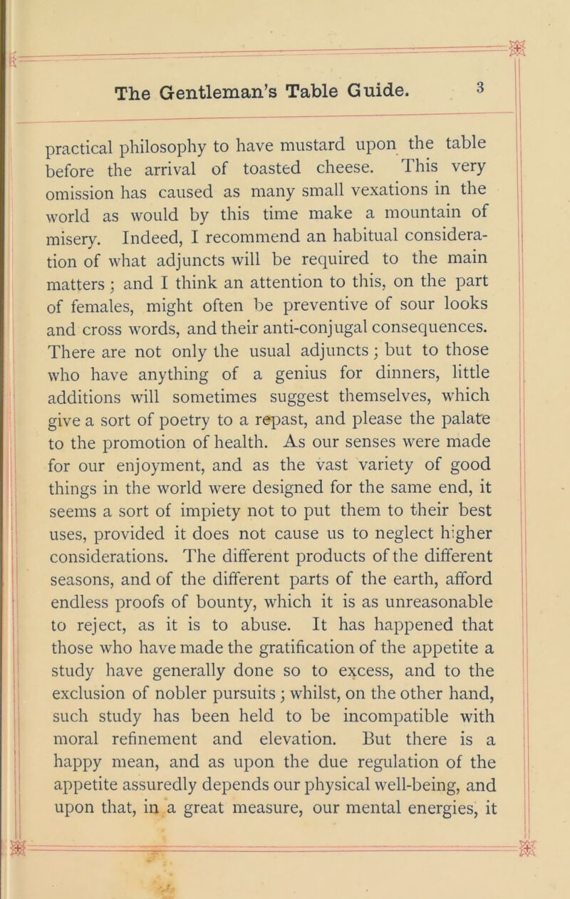 practical philosophy to have mustard upon the table before the arrival of toasted cheese. This very omission has caused as many small vexations in the world as would by this time make a mountain of misery. Indeed, I recommend an habitual considera- tion of what adjuncts will be required to the main matters; and I think an attention to this, on the part of females, might often be preventive of sour looks and cross words, and their anti-conjugal consequences. There are not only the usual adjuncts; but to those who have anything of a genius for dinners, little additions will sometimes suggest themselves, which give a sort of poetry to a repast, and please the palate to the promotion of health. As our senses were made for our enjoyment, and as the vast variety of good things in the world were designed for the same end, it seems a sort of impiety not to put them to their best uses, provided it does not cause us to neglect higher considerations. The different products of the different seasons, and of the different parts of the earth, afford endless proofs of bounty, which it is as unreasonable to reject, as it is to abuse. It has happened that those who have made the gratification of the appetite a study have generally done so to excess, and to the exclusion of nobler pursuits ; whilst, on the other hand, such study has been held to be incompatible with moral refinement and elevation. But there is a happy mean, and as upon the due regulation of the appetite assuredly depends our physical well-being, and upon that, in a great measure, our mental energies, it