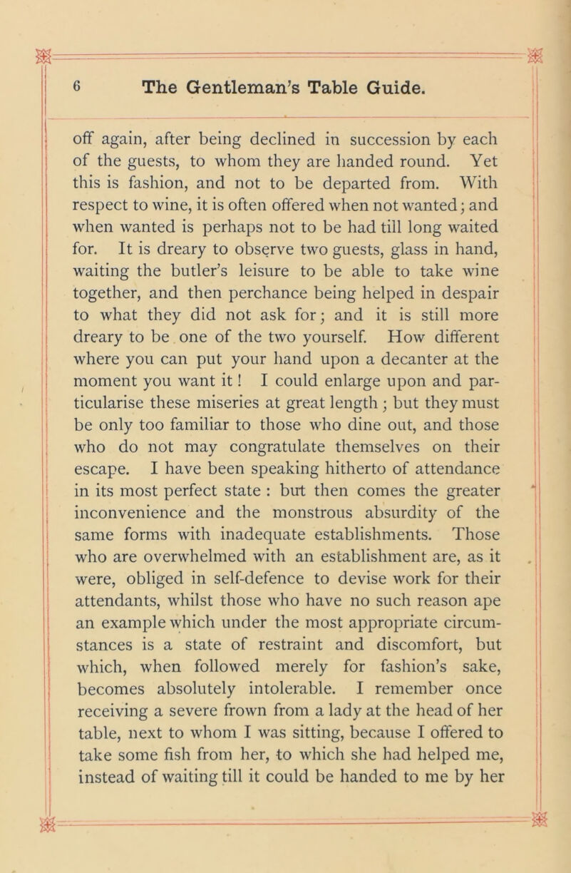 ; off again, after being declined in succession by each : of the guests, to whom they are handed round. Yet < this is fashion, and not to be departed from. With i respect to wine, it is often offered when not wanted; and I when wanted is perhaps not to be had till long waited | ; for. It is dreary to observe two guests, glass in hand, i I waiting the butler’s leisure to be able to take wine ' together, and then perchance being helped in despair to what they did not ask for; and it is still more dreary to be one of the two yourself. How different ' where you can put your hand upon a decanter at the j I moment you want it! I could enlarge upon and par- I ' ticularise these miseries at great length ; but they must be only too familiar to those who dine out, and those ; who do not may congratulate themselves on their escape. I have been speaking hitherto of attendance in its most perfect state : but then comes the greater ' | inconvenience and the monstrous absurdity of the j same forms with inadequate establishments. Those i who are overwhelmed with an establishment are, as it were, obliged in self-defence to devise work for their j attendants, whilst those who have no such reason ape i j: an example which under the most appropriate circum- |j stances is a state of restraint and discomfort, but ; which, when followed merely for fashion’s sake, ! becomes absolutely intolerable. I remember once | receiving a severe frown from a lady at the head of her table, next to whom I was sitting, because I offered to take some fish from her, to which she had helped me, instead of waiting till it could be handed to me by her