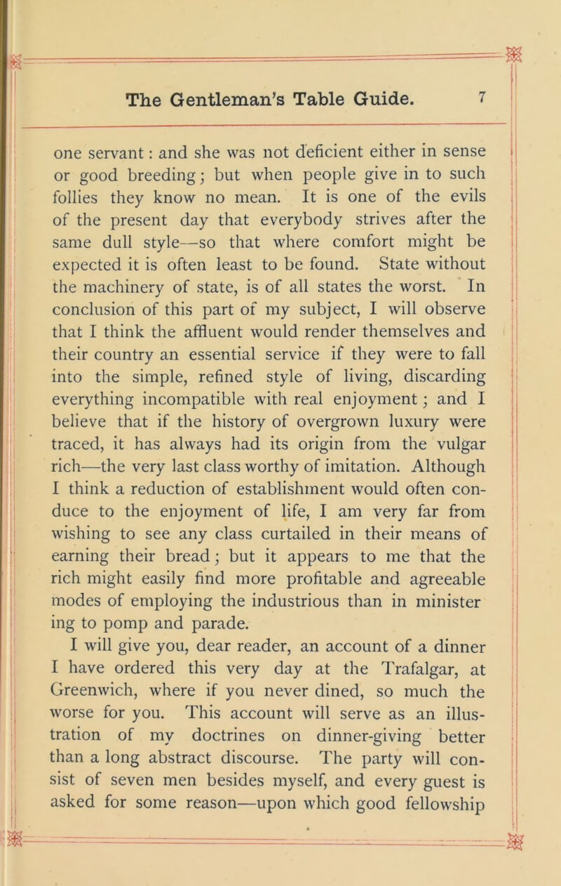 one servant: and she was not deficient either in sense i or good breeding; but when people give in to such follies they know no mean. It is one of the evils of the present day that everybody strives after the same dull style—-so that where comfort might be expected it is often least to be found. State without the machinery of state, is of all states the worst. ’ In conclusion of this part of my subject, I will observe that I think the affluent would render themselves and their country an essential service if they were to fall into the simple, refined style of living, discarding i everything incompatible with real enjoyment; and I believe that if the history of overgrown luxury were | traced, it has always had its origin from the vulgar rich—the very last class worthy of imitation. Although I think a reduction of establishment would often con- duce to the enjoyment of life, I am very far from wishing to see any class curtailed in their means of earning their bread; but it appears to me that the rich might easily find more profitable and agreeable ' modes of employing the industrious than in minister j ing to pomp and parade. I will give you, dear reader, an account of a dinner I have ordered this very day at the Trafalgar, at Greenwich, where if you never dined, so much the worse for you. This account will serve as an illus- j tration of my doctrines on dinner-giving better than a long abstract discourse. The party will con- sist of seven men besides myself, and every guest is asked for some reason—upon which good fellowship