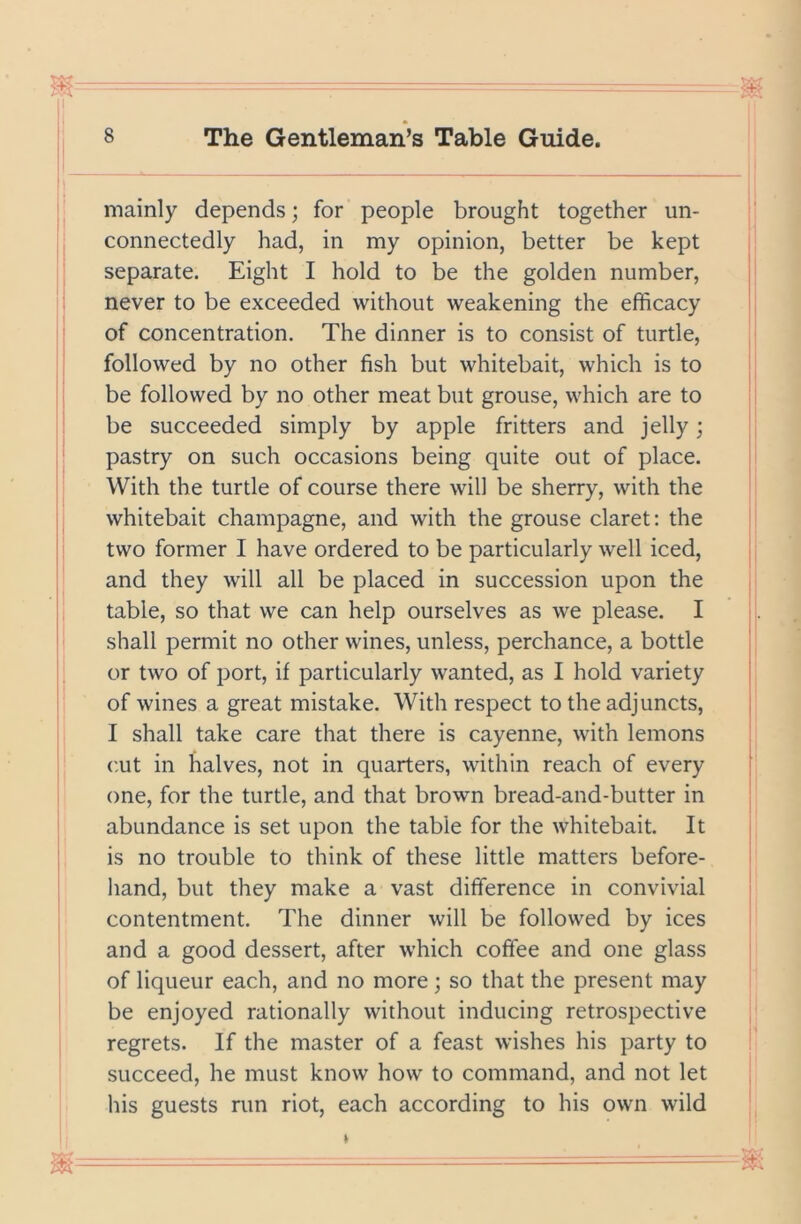 mainly depends; for people brought together un- connectedly had, in my opinion, better be kept separate. Eight I hold to be the golden number, never to be exceeded without weakening the efficacy of concentration. The dinner is to consist of turtle, followed by no other fish but whitebait, which is to be followed by no other meat but grouse, which are to be succeeded simply by apple fritters and jelly; pastry on such occasions being quite out of place. With the turtle of course there will be sherry, with the whitebait champagne, and with the grouse claret: the two former I have ordered to be particularly well iced, and they will all be placed in succession upon the table, so that we can help ourselves as we please. I shall permit no other wines, unless, perchance, a bottle or two of port, if particularly wanted, as I hold variety of wines a great mistake. With respect to the adjuncts, I shall take care that there is cayenne, with lemons cut in halves, not in quarters, within reach of every one, for the turtle, and that brown bread-and-butter in abundance is set upon the table for the whitebait. It is no trouble to think of these little matters before- hand, but they make a vast difference in convivial contentment. The dinner will be followed by ices and a good dessert, after which coffee and one glass of liqueur each, and no more; so that the present may be enjoyed rationally without inducing retrospective regrets. If the master of a feast wishes his party to succeed, he must know how to command, and not let his guests run riot, each according to his own wild