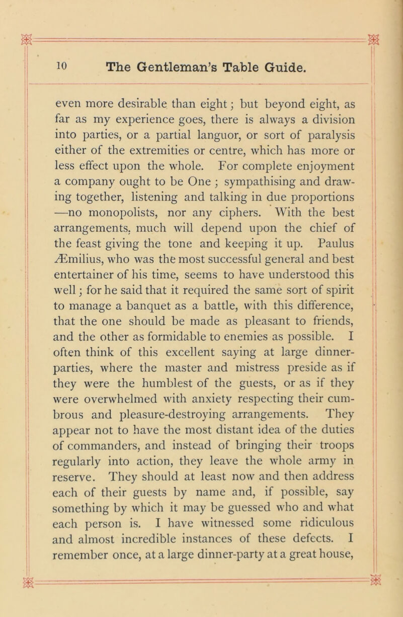 I even more desirable than eight; but beyond eight, as far as my experience goes, there is always a division into parties, or a partial languor, or sort of paralysis either of the extremities or centre, which has more or less effect upon the whole. For complete enjoyment a company ought to be One ; sympathising and draw- ing together, listening and talking in due proportions —no monopolists, nor any ciphers. With the best arrangements, much will depend upon the chief of the feast giving the tone and keeping it up. Paulus ^milius, who was the most successful general and best entertainer of his time, seems to have understood this well; for he said that it required the same sort of spirit to manage a banquet as a battle, with this difference, that the one should be made as pleasant to friends, and the other as formidable to enemies as possible. I often think of this excellent saying at large dinner- parties, where the master and mistress preside as if they were the humblest of the guests, or as if they were overwhelmed with anxiety respecting their cum- brous and pleasure-destroying arrangements. They appear not to have the most distant idea of the duties of commanders, and instead of bringing their troops regularly into action, they leave the whole army in reserve. They should at least now and then address each of their guests by name and, if possible, say something by which it may be guessed who and what each person is. I have witnessed some ridiculous and almost incredible instances of these defects. I remember once, at a large dinner-party at a great house.