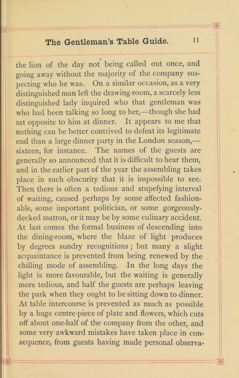 the lion of the day not being called out once, and going away without the majority of the company sus- I pecting who he was. On a similar occasion, as a very ' distinguished man left the drawing-room, a scarcely less distinguished lady inquired who that gentleman was who had been talking so long to her,—though she had sat opposite to him at dinner. It appears to me that nothing can be better contrived to defeat its legitimate end than a large dinner party in the London season,— sixteen, for instance. The names of the guests are generally so announced that it is difficult to hear them, and in the earlier part of the year the assembling takes place in such obscurity that it is impossible to see. Then there is often a tedious and stupefying interval of waiting, caused perhaps by some affected fashion- j able, some important politician, or some gorgeously- ; decked matron, or it may be by some culinary accident. At last comes the formal business of descending into the dining-room, where the blaze of light produces by degrees sundry recognitions ; but many a slight acquaintance is prevented from being renewed by the chilling mode of assembling. In the long days the light is more favourable, but the waiting is generally more tedious, and half the guests are perhaps leaving the park when they ought to be sitting down to dinner. At table intercourse is prevented as much as possible j by a huge centre-piece of plate and flowers, which cuts ! off about one-half of the company from the other, and some very awkward mistakes have taken place in con- sequence, from guests having made personal observa-  - ■ - —~