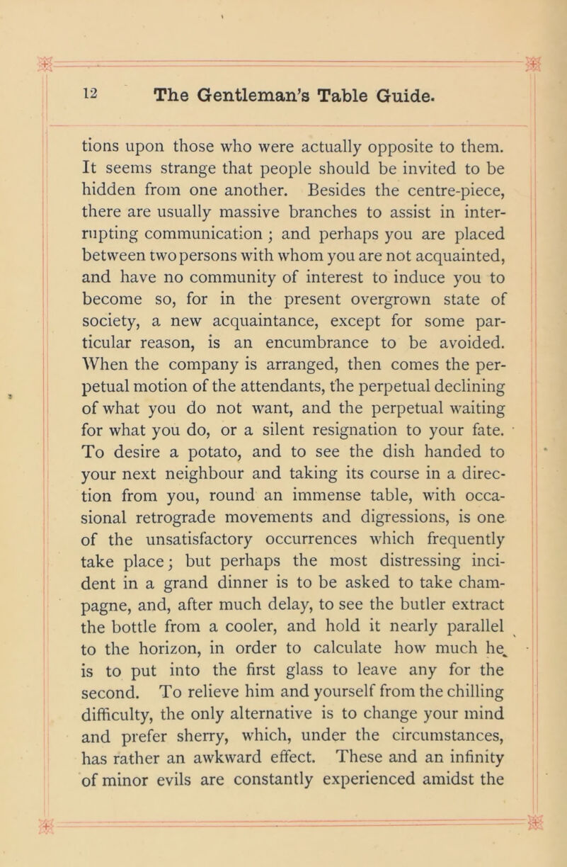 tions upon those who were actually opposite to them. It seems strange that people should be invited to be hidden from one another. Besides the centre-piece, there are usually massive branches to assist in inter- rupting communication ; and perhaps you are placed between two persons with whom you are not acquainted, and have no community of interest to induce you to become so, for in the present overgrown state of society, a new acquaintance, except for some par- ticular reason, is an encumbrance to be avoided. When the company is arranged, then comes the per- petual motion of the attendants, the perpetual declining of what you do not want, and the perpetual waiting for what you do, or a silent resignation to your fate. To desire a potato, and to see the dish handed to your next neighbour and taking its course in a direc- tion from you, round an immense table, with occa- sional retrograde movements and digressions, is one of the unsatisfactory occurrences which frequently take place; but perhaps the most distressing inci- dent in a grand dinner is to be asked to take cham- pagne, and, after much delay, to see the butler extract the bottle from a cooler, and hold it nearly parallel to the horizon, in order to calculate how much he^ is to put into the first glass to leave any for the second. To relieve him and yourself from the chilling difficulty, the only alternative is to change your mind and prefer sherry, which, under the circumstances, has rather an awkward effect. These and an infinity of minor evils are constantly experienced amidst the