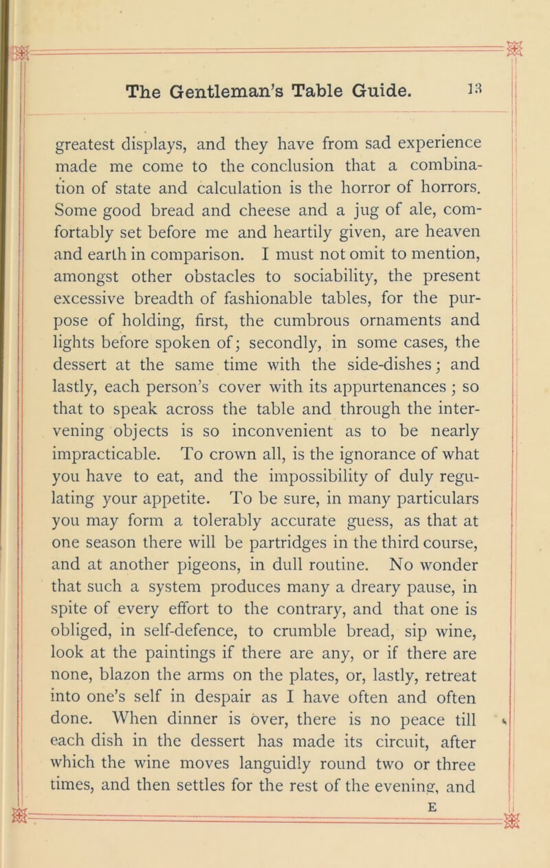 greatest displays, and they have from sad experience made me come to the conclusion that a combina- tion of state and calculation is the horror of horrors. Some good bread and cheese and a jug of ale, com- fortably set before me and heartily given, are heaven and earth in comparison. I must not omit to mention, amongst other obstacles to sociability, the present excessive breadth of fashionable tables, for the pur- pose of holding, first, the cumbrous ornaments and lights before spoken of; secondly, in some cases, the dessert at the same time with the side-dishes; and lastly, each person’s cover with its appurtenances ; so that to speak across the table and through the inter- vening objects is so inconvenient as to be nearly impracticable. To crown all, is the ignorance of what you have to eat, and the impossibility of duly regu- lating your appetite. To be sure, in many particulars you may form a tolerably accurate guess, as that at one season there will be partridges in the third course, and at another pigeons, in dull routine. No wonder that such a system produces many a dreary pause, in spite of every effort to the contrary, and that one is obliged, in self-defence, to crumble bread, sip wine, look at the paintings if there are any, or if there are none, blazon the arms on the plates, or, lastly, retreat into one’s self in despair as I have often and often done. When dinner is over, there is no peace till «. each dish in the dessert has made its circuit, after which the wine moves languidly round two or three limes, and then settles for the rest of the evening, and E