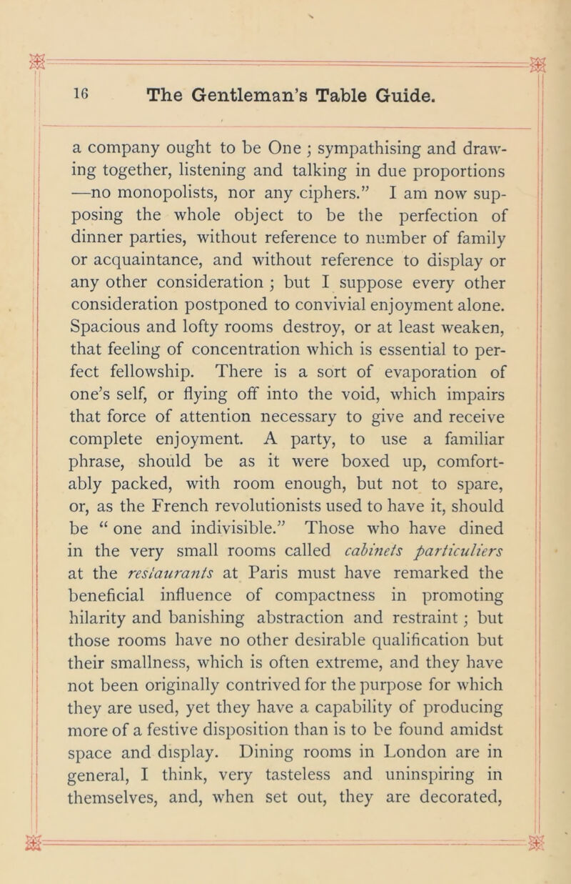 a company ought to be One ; sympathising and draw- ing together, listening and talking in due proportions —no monopolists, nor any ciphers.” I am now sup- posing the whole object to be the perfection of dinner parties, without reference to number of family or acquaintance, and without reference to display or any other consideration ; but I suppose every other consideration postponed to convivial enjoyment alone. Spacious and lofty rooms destroy, or at least weaken, that feeling of concentration which is essential to per- fect fellowship. There is a sort of evaporation of one’s self, or flying off into the void, which impairs that force of attention necessary to give and receive complete enjoyment. A party, to use a familiar phrase, should be as it were boxed up, comfort- ably packed, with room enough, but not to spare, or, as the French revolutionists used to have it, should be “ one and indivisible.” Those who have dined in the very small rooms called cabinets particuliers at the restaurants at Paris must have remarked the beneficial influence of compactness in promoting hilarity and banishing abstraction and restraint; but those rooms have no other desirable qualification but their smallness, which is often extreme, and they have not been originally contrived for the purpose for which they are used, yet they have a capability of producing more of a festive disposition than is to be found amidst space and display. Dining rooms in London are in general, I think, very tasteless and uninspiring in themselves, and, when set out, they are decorated.