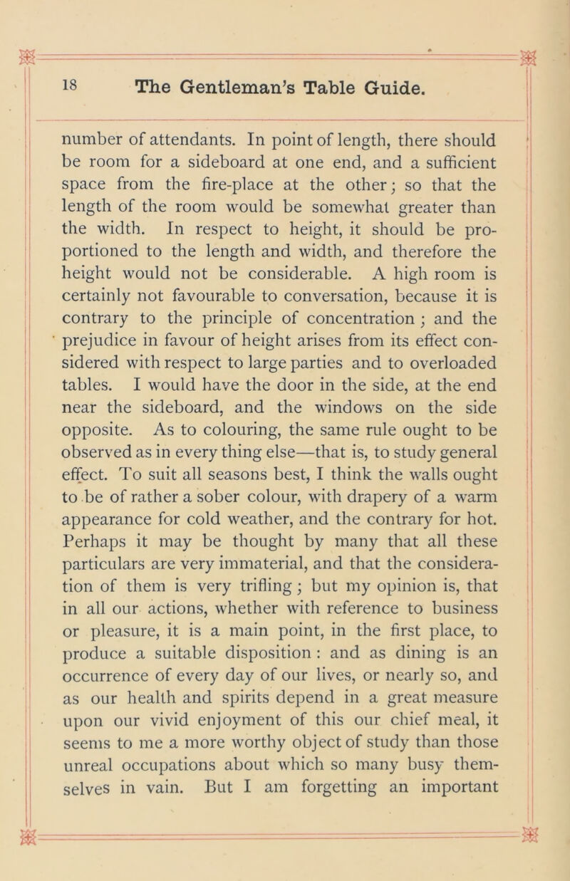 • 18 The Gentleman’s Table Guide. number of attendants. In point of length, there should be room for a sideboard at one end, and a sufficient ' space from the fire-place at the other; so that the length of the room would be somewhat greater than the width. In respect to height, it should be pro- portioned to the length and width, and therefore the | height would not be considerable. A high room is certainly not favourable to conversation, because it is contrary to the principle of concentration ; and the prejudice in favour of height arises from its effect con- sidered with respect to large parties and to overloaded tables. I would have the door in the side, at the end near the sideboard, and the windows on the side opposite. As to colouring, the same rule ought to be observed as in every thing else—that is, to study general effect. To suit all seasons best, I think the walls ought to be of rather a sober colour, with drapery of a warm appearance for cold weather, and the contrary for hot. Perhaps it may be thought by many that all these particulars are very immaterial, and that the considera- tion of them is very trifling; but my opinion is, that in all our actions, whether with reference to business or pleasure, it is a main point, in the first place, to produce a suitable disposition : and as dining is an occurrence of every day of our lives, or nearly so, and as our health and spirits depend in a great measure upon our vivid enjoyment of this our chief meal, it seems to me a more worthy obj ect of study than those unreal occupations about wliich so many busy them- selves in vain. But I am forgetting an important