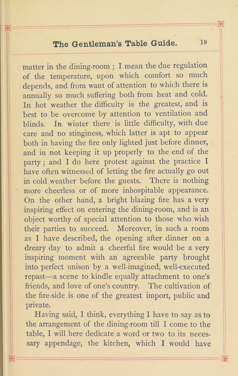 matter in the dining-room ; I mean the due regulation of the temperature, upon which comfort so much depends, and from want of attention to which there is annually so much suffering both from heat and cold. In hot weather the difficulty is the greatest, and is best to be overcome by attention to ventilation and blinds. In winter there ’ is little difficulty, with due care and no stinginess, which latter is apt to appear both in having the fire only lighted just before dinner, and in not keeping it up properly to the end of the party; and I do here protest against the practice I have often witnessed of letting the fire actually go out in cold weather before the guests. There is nothing more cheerless or of more inhospitable appearance. On the other hand, a bright blazing fire has a very inspiring effect on entering the dining-room, and is an object worthy of special attention to those who wish their parties to succeed. Moreover, in such a room as I have described, the opening after dinner on a dreary day to admit a cheerful fire would be a very inspiring moment with an agreeable party brought into perfect unison by a well-imagined, well-executed repast—a scene to kindle equally attachment to one’s friends, and love of one’s country. The cultivation of the fire-side is one of the greatest import, public and private. Having said, I think, everything I have to say as to the arrangement of the dining-room till I come to the table, I will here dedicate a word or two to its neces- sary appendage, the kitchen, which I would have