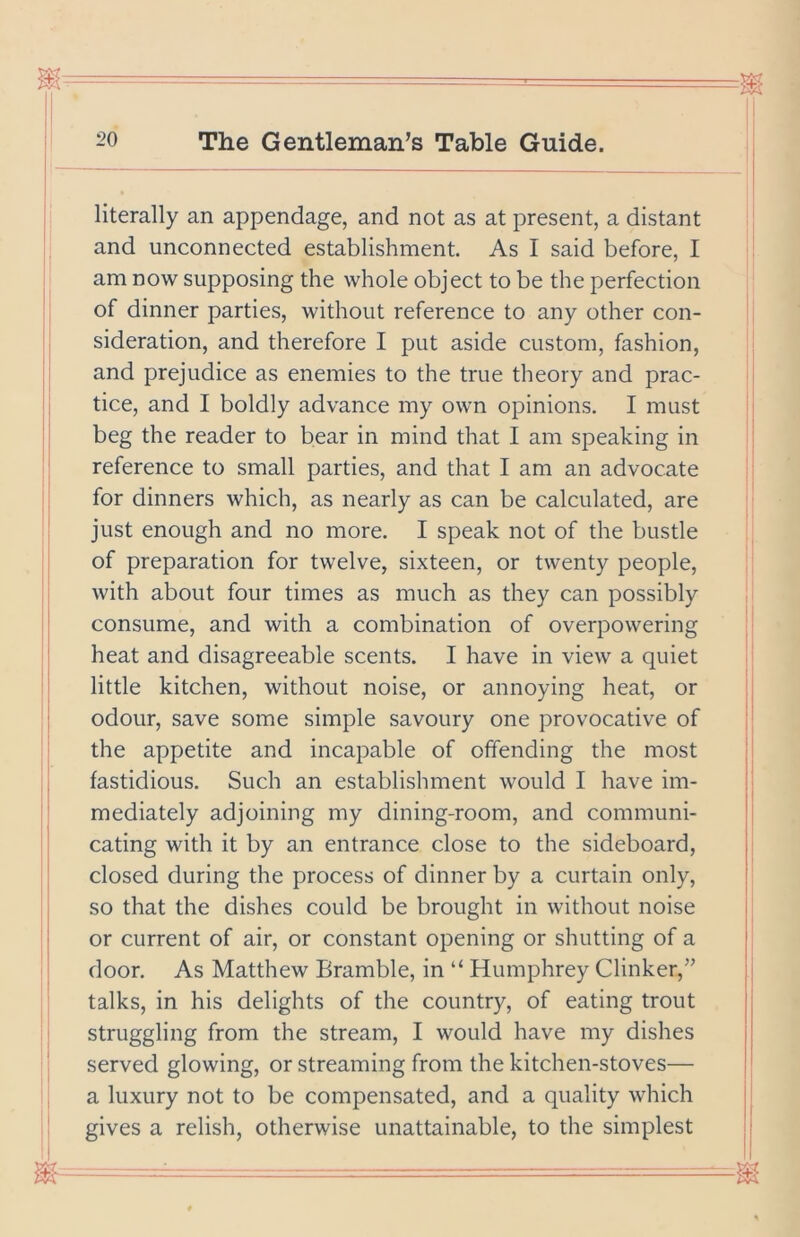 literally an appendage, and not as at present, a distant and unconnected establishment. As I said before, I am now supposing the whole object to be the perfection of dinner parties, without reference to any other con- sideration, and therefore I put aside custom, fashion, and prejudice as enemies to the true theory and prac- tice, and I boldly advance my own opinions. I must beg the reader to bear in mind that I am speaking in reference to small parties, and that I am an advocate for dinners which, as nearly as can be calculated, are just enough and no more. I speak not of the bustle of preparation for twelve, sixteen, or twenty people, with about four times as much as they can possibly consume, and with a combination of overpowering heat and disagreeable scents. I have in view a quiet little kitchen, without noise, or annoying heat, or odour, save some simple savoury one provocative of the appetite and incapable of offending the most fastidious. Such an establishment would I have im- mediately adjoining my dining-room, and communi- cating with it by an entrance close to the sideboard, closed during the process of dinner by a curtain only, so that the dishes could be brought in without noise or current of air, or constant opening or shutting of a door. As Matthew Bramble, in “ Humphrey Clinker,” talks, in his delights of the country, of eating trout struggling from the stream, I would have my dishes served glowing, or streaming from the kitchen-stoves— a luxury not to be compensated, and a quality which gives a relish, otherwise unattainable, to the simplest