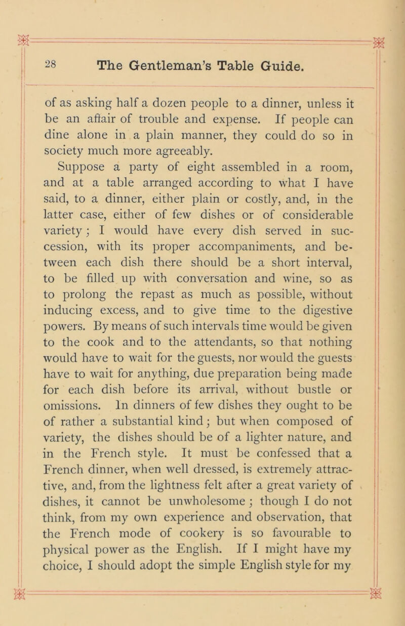 of as asking half a dozen people to a dinner, unless it be an affair of trouble and expense. If people can dine alone in a plain manner, they could do so in society much more agreeably. Suppose a party of eight assembled in a room, and at a table arranged according to what I have said, to a dinner, either plain or costly, and, in the latter case, either of few dishes or of considerable variety; I would have every dish served in suc- cession, with its proper accompaniments, and be- tween each dish there should be a short interval, to be filled up with conversation and wine, so as to prolong the repast as much as possible, without inducing excess, and to give time to the digestive powers. By means of such intervals time would be given to the cook and to the attendants, so that nothing would have to wait for the guests, nor would the guests have to wait for anything, due preparation being made for each dish before its arrival, without bustle or omissions. In dinners of few dishes they ought to be of rather a substantial kind; but when composed of variety, the dishes should be of a lighter nature, and in the French style. It must be confessed that a French dinner, when well dressed, is extremely attrac- tive, and, from the lightness felt after a great variety of dishes, it cannot be unwholesome ; though I do not think, from my own experience and observation, that the French mode of cookery is so favourable to physical power as the English. If I might have my choice, I should adopt the simple English style for my