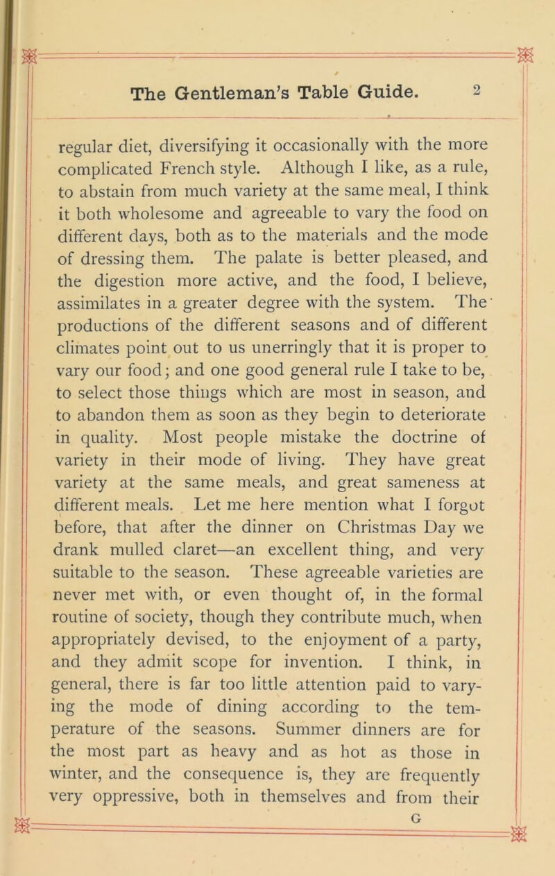 regular diet, diversifying it occasionally with the more complicated French style. Although I like, as a rule, to abstain from much variety at the same meal, I think i it both wholesome and agreeable to vary the food on dhferent days, both as to the materials and the mode I of dressing them. The palate is better pleased, and the digestion more active, and the food, I believe, assimilates in a greater degree with the system. The productions of the different seasons and of different climates point out to us unerringly that it is proper to_ vary our food; and one good general rule I take to be, to select those things which are most in season, and to abandon them as soon as they begin to deteriorate in quality. Most people mistake the doctrine of variety in their mode of living. They have great variety at the same meals, and great sameness at different meals. Let me here mention what I forgot before, that after the dinner on Christmas Day we drank mulled claret—an excellent thing, and very suitable to the season. These agreeable varieties are never met with, or even thought of, in the formal routine of society, though they contribute much, when appropriately devised, to the enjoyment of a party, and they admit scope for invention. I think, in general, there is far too little attention paid to vary- ing the mode of dining according to the tem- perature of the seasons. Summer dinners are for the most part as heavy and as hot as those in winter, and the consequence is, they are frequently very oppressive, both in themselves and from their