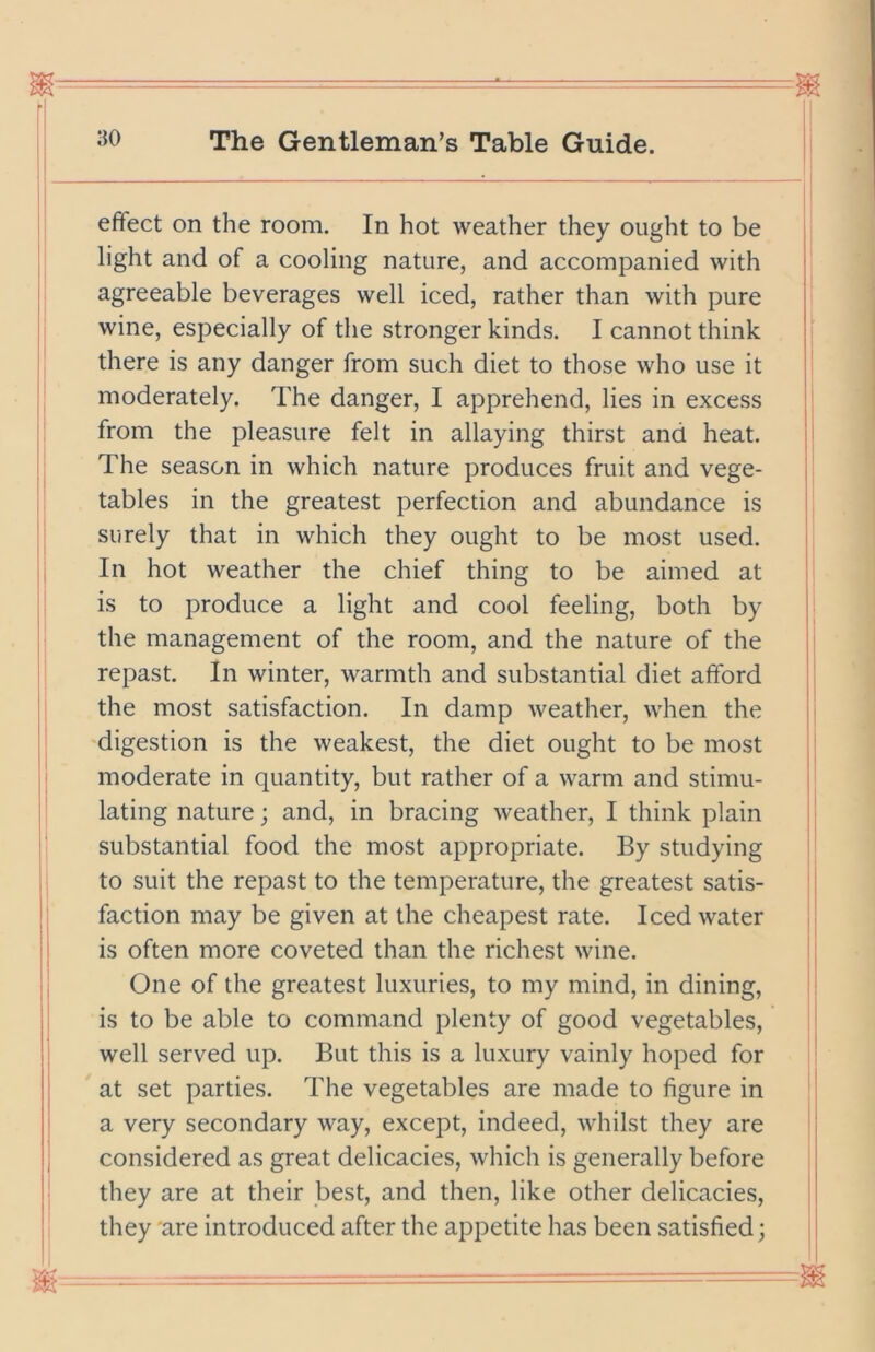 effect on the room. In hot weather they ought to be light and of a cooling nature, and accompanied with agreeable beverages well iced, rather than with pure wine, especially of the stronger kinds. I cannot think | there is any danger from such diet to those who use it | moderately. The danger, I apprehend, lies in excess from the pleasure felt in allaying thirst and heat. The season in which nature produces fruit and vege- i tables in the greatest perfection and abundance is surely that in which they ought to be most used. In hot weather the chief thing to be aimed at is to produce a light and cool feeling, both by ; the management of the room, and the nature of the ; repast. In winter, warmth and substantial diet afford the most satisfaction. In damp weather, when the digestion is the weakest, the diet ought to be most moderate in quantity, but rather of a warm and stimu- lating nature; and, in bracing weather, I think plain substantial food the most appropriate. By studying to suit the repast to the temperature, the greatest satis- faction may be given at the cheapest rate. Iced water is often more coveted than the richest wine. One of the greatest luxuries, to my mind, in dining, is to be able to command plenty of good vegetables, well served up. But this is a luxury vainly hoped for at set parties. The vegetables are made to figure in a very secondary way, except, indeed, whilst they are considered as great delicacies, which is generally before they are at their best, and then, like other delicacies, they are introduced after the appetite has been satisfied;