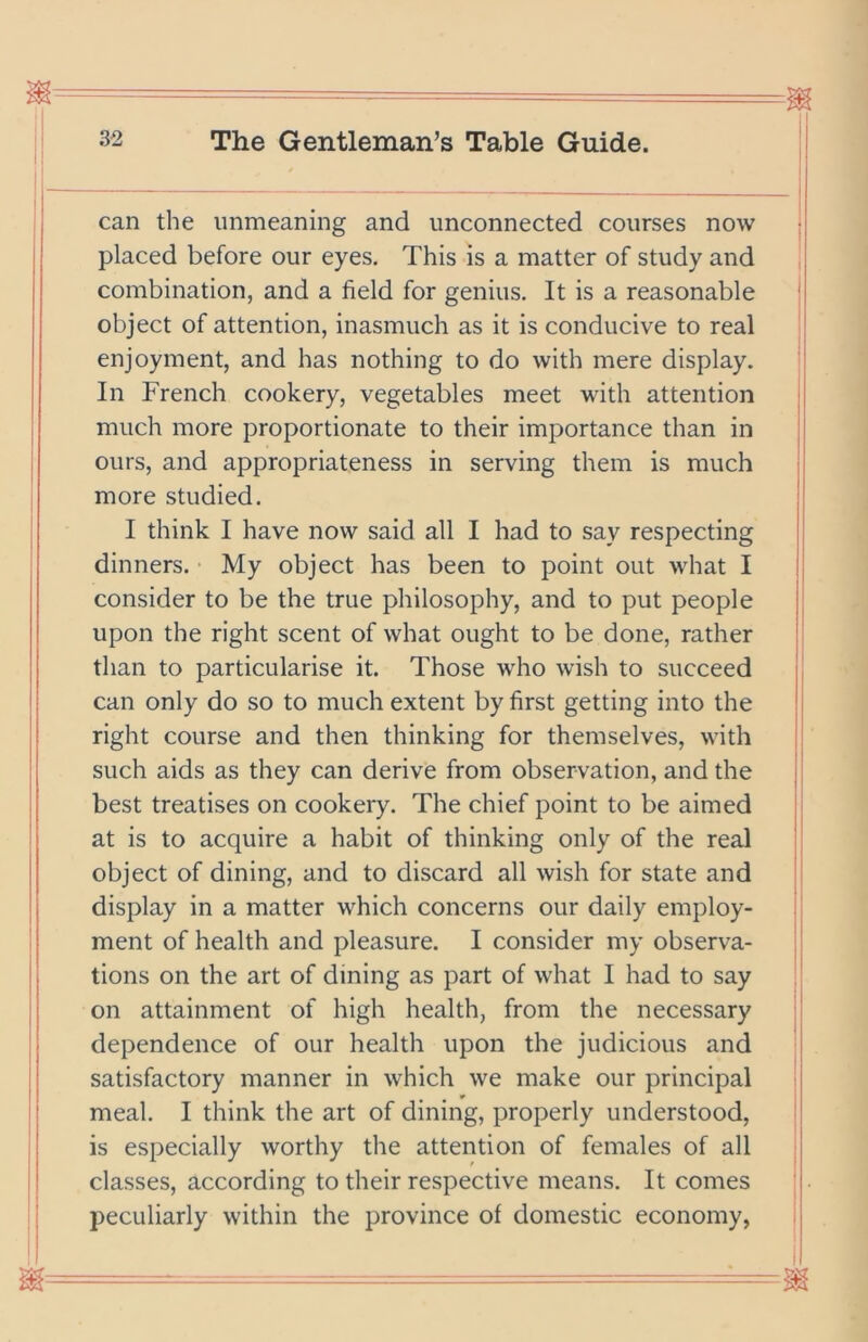 ! . I I I can the unmeaning and unconnected courses now placed before our eyes. This is a matter of study and combination, and a field for genius. It is a reasonable object of attention, inasmuch as it is conducive to real enjoyment, and has nothing to do with mere display. In French cookery, vegetables meet with attention much more proportionate to their importance than in ours, and appropriateness in serving them is much more studied. I think I have now said all I had to say respecting dinners. My object has been to point out what I consider to be the true philosophy, and to put people upon the right scent of what ought to be done, rather than to particularise it. Those who wish to succeed can only do so to much extent by first getting into the right course and then thinking for themselves, with such aids as they can derive from observation, and the best treatises on cookery. The chief point to be aimed at is to acquire a habit of thinking only of the real object of dining, and to discard all wish for state and display in a matter which concerns our daily employ- ment of health and pleasure. I consider my observa- tions on the art of dining as part of what I had to say on attainment of high health, from the necessary dependence of our health upon the judicious and satisfactory manner in which we make our principal meal. I think the art of dining, properly understood, is especially worthy the attention of females of all classes, according to their respective means. It comes peculiarly within the province of domestic economy,