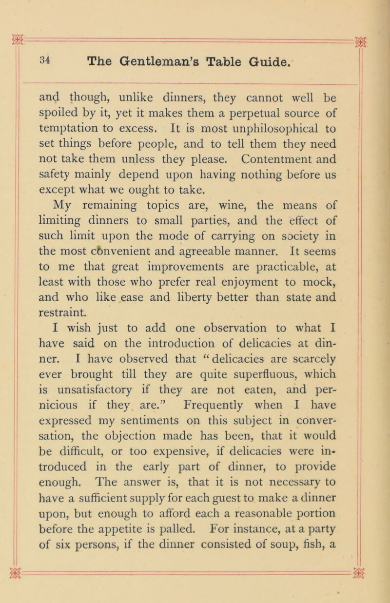 and though, unlike dinners, they cannot well be spoiled by it, yet it makes them a perpetual source of temptation to excess. It is most unphilosophical to set things before people, and to tell them they need not take them unless they please. Contentment and safety mainly depend upon having nothing before us except what we ought to take. My remaining topics are, wine, the means of limiting dinners to small parties, and the effect of such limit upon the mode of carrying on society in the most cbnvenient and agreeable manner. It seems to me that great improvements are practicable, at least with those who prefer real enjoyment to mock, and who like ease and liberty better than state and restraint. I wish just to add one observation to what I have said on the introduction of delicacies at din- ner. I have observed that “ delicacies are scarcely ever brought till they are quite superfluous, which is unsatisfactory if they are not eaten, and per- nicious if they^ are.” Frequently when I have expressed my sentiments on this subject in conver- sation, the objection made has been, that it would be difficult, or too expensive, if delicacies were in- troduced in the early part of dinner, to provide enough. The answer is, that it is not necessary to have a sufficient supply for each guest to make a dinner upon, but enough to afford each a reasonable portion before the appetite is palled. For instance, at a party of six persons, if the dinner consisted of soup, fish, a i