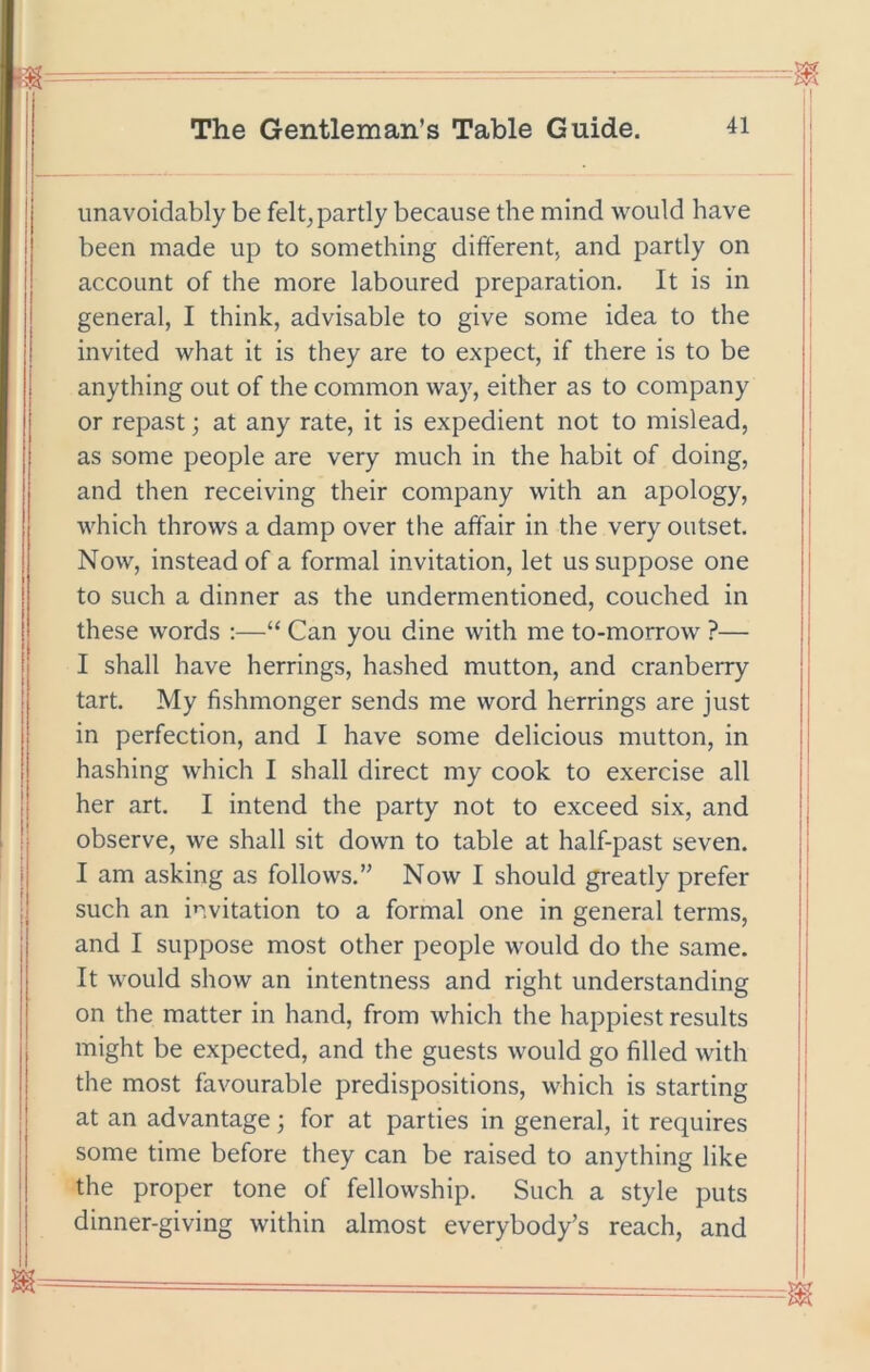 unavoidably be felt^ partly because the mind would have been made up to something different, and partly on account of the more laboured preparation. It is in general, I think, advisable to give some idea to the invited what it is they are to expect, if there is to be anything out of the common way, either as to company or repast; at any rate, it is expedient not to mislead, as some people are very much in the habit of doing, and then receiving their company with an apology, which throws a damp over the affair in the very outset. Now, instead of a formal invitation, let us suppose one to such a dinner as the undermentioned, couched in these words ;—“ Can you dine with me to-morrow ?— I shall have herrings, hashed mutton, and cranberry tart. My fishmonger sends me word herrings are just in perfection, and I have some delicious mutton, in hashing which I shall direct my cook to exercise all her art. I intend the party not to exceed six, and observe, we shall sit down to table at half-past seven. I am asking as follows.” Now I should greatly prefer such an invitation to a formal one in general terms, and I suppose most other people would do the same. It would show an intentness and right understanding on the matter in hand, from which the happiest results might be expected, and the guests would go filled with the most favourable predispositions, which is starting at an advantage; for at parties in general, it requires some time before they can be raised to anything like the proper tone of fellowship. Such a style puts dinner-giving within almost everybody’s reach, and