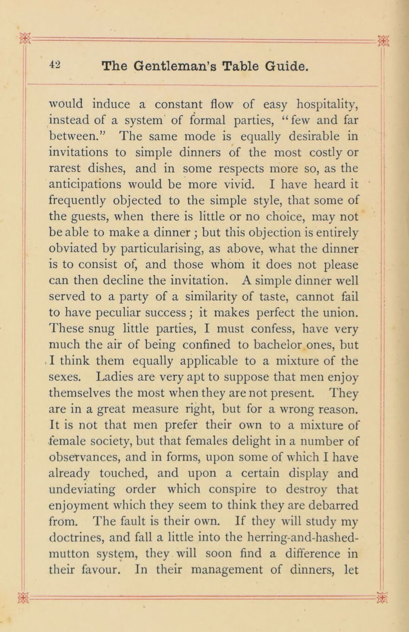 would induce a constant flow of easy hospitality, instead of a system of formal parties, “few and far between.” The same mode is equally desirable in invitations to simple dinners of the most costly or rarest dishes, and in some respects more so, as the anticipations would be more vivid. I have heard it frequently objected to the simple style, that some of the guests, when there is little or no choice, may not be able to make a dinner ; but this objection is entirely obviated by particularising, as above, what the dinner is to consist of, and those whom it does not please can then decline the invitation. A simple dinner well served to a party of a similarity of taste, cannot fail to have peculiar success j it makes perfect the union. These snug little parties, I must confess, have very much the air of being confined to bachelor ones, but I think them equally applicable to a mixture of the sexes. Ladies are very apt to suppose that men enjoy themselves the most when they are not present. They are in a great measure right, but for a wrong reason. It is not that men prefer their own to a mixture of female society, but that females delight in a number of observances, and in forms, upon some of which I have already touched, and upon a certain display and undeviating order which conspire to destroy that enjoyment which they seem to think they are debarred from. The fault is their own. If they will study my doctrines, and fall a little into the herring-and-hashed- mutton system, they will soon find a difference in their favour. In their management of dinners, let