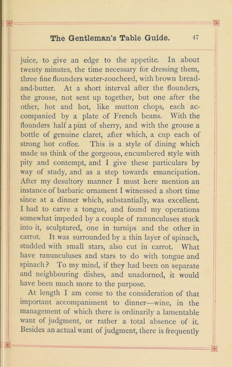 juice, to give an edge to the appetite. In about twenty minutes, the time necessary for dressing them, three fine flounders water-zoucheed, with brown bread- and-butter. At a short interval after the flounders, the grouse, not sent up together, but one after the other, hot and hot, like mutton chops, each ac- companied by a plate of French beans. With the flounders half a pint of sherry, and with the grouse a bottle of genuine claret, after which, a cup each of strong hot coflee. This is a style of dining which made us think of the gorgeous, encumbered style with pity and contempt, and I give these particulars by way of study, and as a step towards emancipation. After my desultory manner I must here mention an instance of barbaric ornament I witnessed a short time since at a dinner which, substantially, was excellent. I had to carve a tongue, and found my operations somewhat impeded by a couple of ranunculuses stuck into it, sculptured, one in turnips and the other in carrot. It was surrounded by a thin layer of spinach, studded with small stars, also cut in carrot. What have ranunculuses and stars to do with tongue and spinach? To my mind, if they had been on separate and neighbouring dishes, and unadorned, it would have been much more to the purpose. At length I am come to the consideration of that important accompaniment to dinner—wine, in the management of which there is ordinarily a lamentable want of judgment, or rather a total absence of it. Besides an actual want of judgment, there is frequently