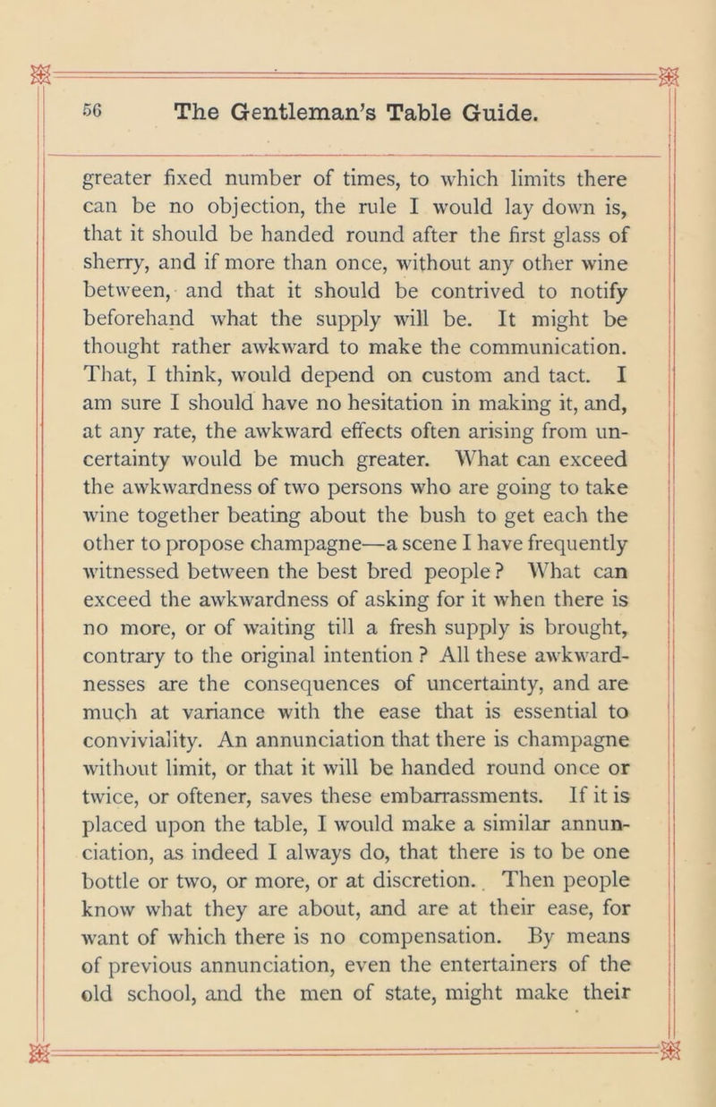 greater fixed number of times, to which limits there can be no objection, the rule I would lay down is, that it should be handed round after the first glass of sherry, and if more than once, without any other wine between, and that it should be contrived to notify beforehand what the supply will be. It might be thought rather awkward to make the communication. That, I think, would depend on custom and tact. I am sure I should have no hesitation in making it, and, at any rate, the awkward effects often arising from un- certainty would be much greater. What can exceed the awkwardness of two persons who are going to take wine together beating about the bush to get each the other to propose champagne—a scene I have frequently witnessed between the best bred people ? What can exceed the awkwardness of asking for it when there is no more, or of waiting till a fresh supply is brought, contrary to the original intention ? All these awkward- nesses are the consequences of uncertainty, and are much at variance with the ease that is essential to conviviality. An annunciation that there is champagne without limit, or that it will be handed round once or twice, or oftener, saves these embarrassments. If it is placed upon the table, I would make a similar annun- ciation, as indeed I always do, that there is to be one bottle or two, or more, or at discretion. Then people know what they are about, and are at their ease, for want of which there is no compensation. By means of previous annunciation, even the entertainers of the old school, and the men of state, might make their