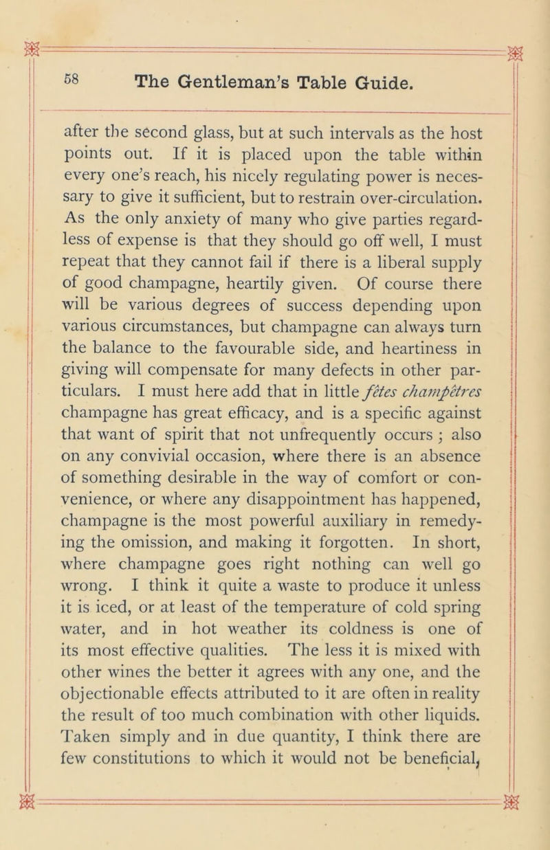 after tlie second glass, but at such intervals as the host points out. If it is placed upon the table within every one’s reach, his nicely regulating power is neces- sary to give it sufficient, but to restrain over-circulation. As the only anxiety of many who give parties regard- less of expense is that they should go off well, I must repeat that they cannot fail if there is a liberal supply of good champagne, heartily given. Of course there will be various degrees of success depending upon various circumstances, but champagne can always turn the balance to the favourable side, and heartiness in giving will compensate for many defects in other par- ticulars. I must here add that in little fHes champHres champagne has great efficacy, and is a specific against that want of spirit that not unfrequently occurs ; also on any convivial occasion, where there is an absence of something desirable in the way of comfort or con- venience, or where any disappointment has happened, champagne is the most powerful auxiliary in remedy- ing the omission, and making it forgotten. In short, where champagne goes right nothing can well go wrong. I think it quite a waste to produce it unless it is iced, or at least of the temperature of cold spring water, and in hot weather its coldness is one of its most effective qualities. The less it is mixed with other wines the better it agrees with any one, and the objectionable effects attributed to it are often in reality the result of too much combination with other liquids. Taken simply and in due quantity, I think there are few constitutions to which it would not be beneficial,