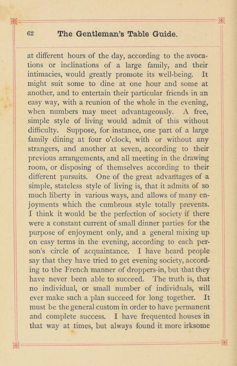1 i I I at different hours of the day, according to the avoca- tions or inclinations of a large family, and their intimacies, would greatly promote its well-being. It might suit some to dine at one hour and some at another, and to entertain their particular friends in an easy way, with a reunion of the whole in the evening, when numbers may meet advantageously. A free, simple style of living would admit of this without difficulty. Suppose, for instance, one part of a large family dining at four o’clock, with or without any strangers, and another at seven, according to their previous arrangements, and all meeting in the drawing room, or disposing of themselves according to their different pursuits. One of the great advantages of a simple, stateless style of living is, that it admits of so much liberty in various ways, and allows of many en- joyments which the cumbrous style totally prevents. I think it would be the perfection of society if there were a constant current of small dinner parties for the purpose of enjoyment only, and a general mixing up on easy terms in the evening, according to each per- son’s circle of acquaintance. I have heard people say that they have tried to get evening society, accord- ing to the French manner of droppers-in, but that they have never been able to succeed. The truth is, that no individual, or small number of individuals, will ever make such a plan succeed for long together. It must be the general custom in order to have permanent and complete success. I have frequented houses in that way at times, but always found it more irksome