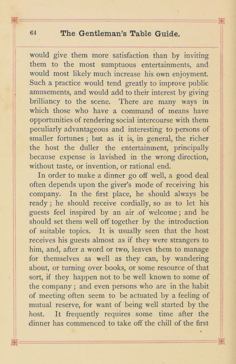 would give them more satisfaction than by inviting j them to the most sumptuous entertainments, and | would most likely much increase his own enjoyment. j Such a practice would tend greatly to improve public j amusements, and would add to their interest by giving j brilliancy to the scene. There are many ways in ! which those who have a command of means have I opportunities of rendering social intercourse with them peculiarly advantageous and interesting to persons of smaller fortunes ; but as it is, in general, the richer the host the duller the entertainment, principally because expense is lavished in the wrong direction, j without taste, or invention, or rational end. I • i In order to make a dinner go off well, a good deal j often depends upon the giver’s mode of receiving his j company. In the first place, he should always be i ready ; he should receive cordially, so as to let his j guests feel inspired by an air of welcome; and he j should set them well off together by the introduction j of suitable topics. It is usually seen that the host j receives his guests almost as if they were strangers to him, and, after a word or two, leaves them to manage for themselves as well as they can, by wandering about, or turning over books, or some resource of that ■ sort, if they happen not to be well known to some of i the company ; and even persons who are in the habit |i of meeting often seem to be actuated by a feeling of j| mutual reserve, for want of being well started by the |l host. It frequently requires some time after the |: dinner has commenced to take off the chill of the first ii