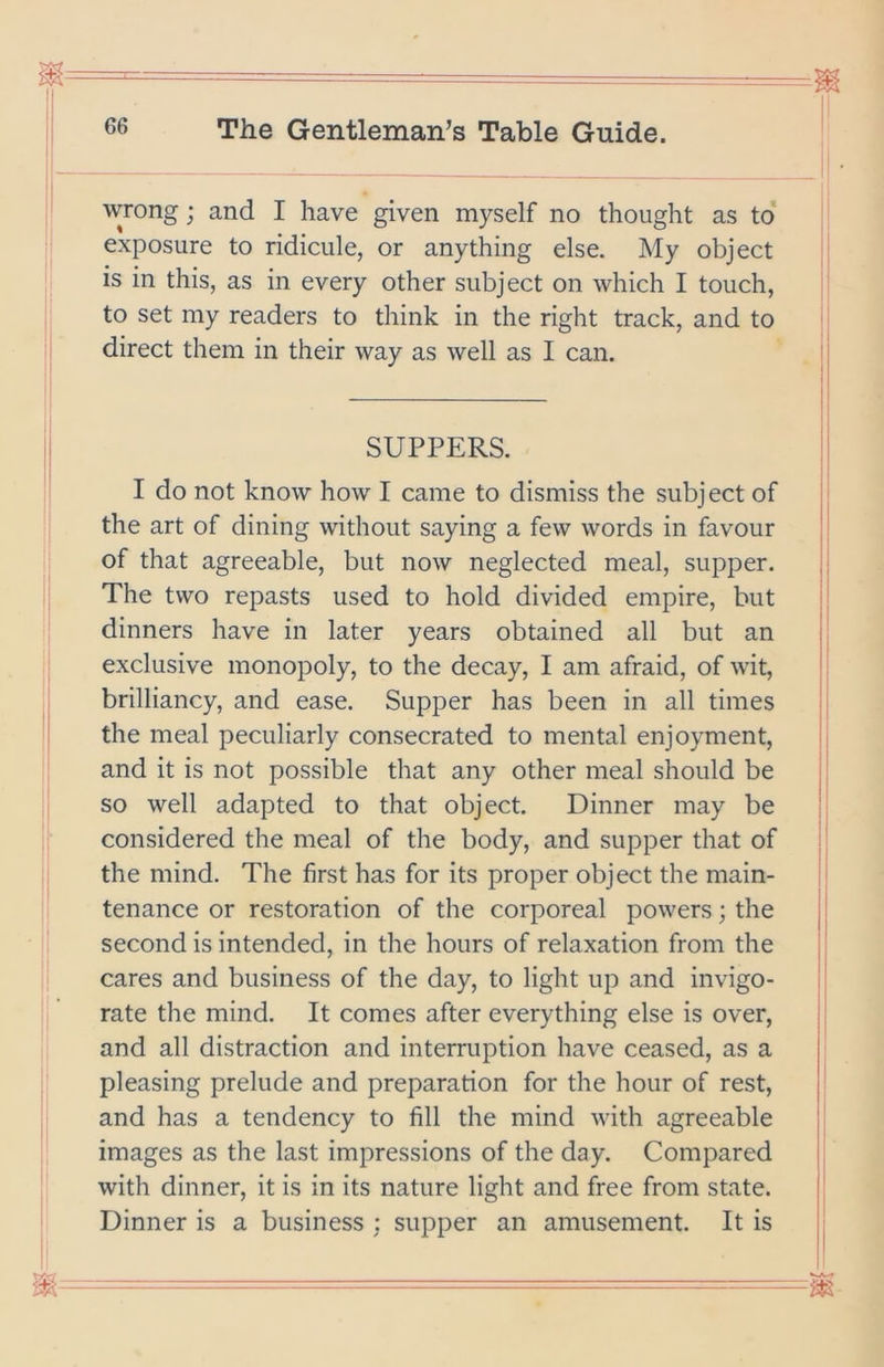 wrong; and I have given myself no thought as to exposure to ridicule, or anything else. My object is in this, as in every other subject on which I touch, to set my readers to think in the right track, and to direct them in their way as well as I can. SUPPERS. I do not know how I came to dismiss the subject of the art of dining without saying a few words in favour of that agreeable, but now neglected meal, supper. The two repasts used to hold divided empire, but dinners have in later years obtained all but an exclusive monopoly, to the decay, I am afraid, of wit, brilliancy, and ease. Supper has been in all times the meal peculiarly consecrated to mental enjoyment, and it is not possible that any other meal should be so well adapted to that object. Dinner may be considered the meal of the body, and supper that of the mind. The first has for its proper object the main- tenance or restoration of the corporeal powers; the second is intended, in the hours of relaxation from the 1 . ii cares and business of the day, to light up and invigo- rate the mind. It comes after everything else is over, and all distraction and interruption have ceased, as a pleasing prelude and preparation for the hour of rest, and has a tendency to fill the mind with agreeable images as the last impressions of the day. Compared with dinner, it is in its nature light and free from state. Dinner is a business ; supper an amusement. It is