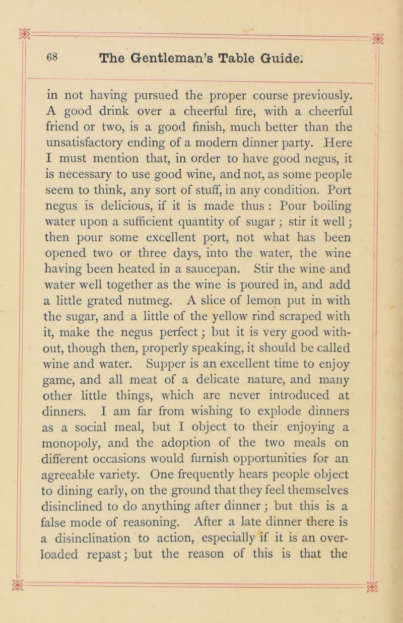 in not having pursued the proper course previously. A good drink over a cheerful fire, with a cheerful friend or two, is a good finish, much better than the unsatisfactory ending of a modern dinner party. Here I must mention that, in order to have good negus, it is necessary to use good wine, and not, as some people seem to think, any sort of stuff, in any condition. Port negus is delicious, if it is made thus : Pour boiling water upon a sufficient quantity of sugar ; stir it well; then pour some excellent port, not what has been opened two or three days, into the water, the wine having been heated in a saucepan. Stir the wine and water well together as the wine is poured in, and add a little grated nutmeg. A slice of lemop put in with the sugar, and a little of the yellow rind scraped with it, make the negus perfect; but it is very good with- out, though then, properly speaking, it should be called wine and water. Supper is an excellent time to enjoy game, and all meat of a delicate nature, and many other little things, which are never introduced at dinners. I am far from wishing to explode dinners as a social meal, but I object to their enjoying a monopoly, and the adoption of the two meals on different occasions would furnish opportunities for an agreeable variety. One frequently hears people object to dining early, on the ground that they feel themselves disinclined to do anything after dinner; but this is a false mode of reasoning. After a late dinner there is a disinclination to action, especially if it is an over- loaded repast; but the reason of this is that the