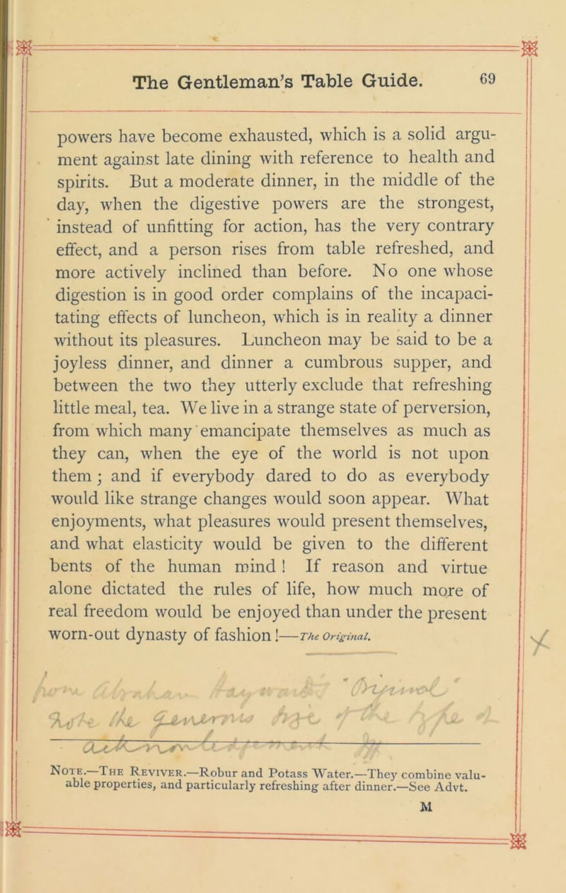 powers have become exhausted, which is a solid argu- ment against late dining with reference to health and spirits. But a moderate dinner, in the middle of the day, when the digestive powers are the strongest, ’ instead of unfitting for action, has the very contrary effect, and a person rises from table refreshed, and more actively inclined than before. No one whose digestion is in good order complains of the incapaci- tating effects of luncheon, which is in reality a dinner without its pleasures. Luncheon may be said to be a joyless dinner, and dinner a cumbrous supper, and between the two they utterly exclude that refreshing little meal, tea. We live in a strange state of perversion, from which many emancipate themselves as much as they can, when the eye of the world is not upon them; and if everybody dared to do as everybody would like strange changes would soon appear. What enjoyments, what pleasures would present themselves, and what elasticity would be given to the different bents of the human mind ! If reason and virtue alone dictated the rules of life, how much more of real freedom would be enjoyed than under the present worn-out dynasty of fashion ! The Orisinal. %^U /h  Note.—The Reviver.—Robur and Potass Water.—They combine valu- able properties, and particularly refreshing after dinner.—See Advt. M