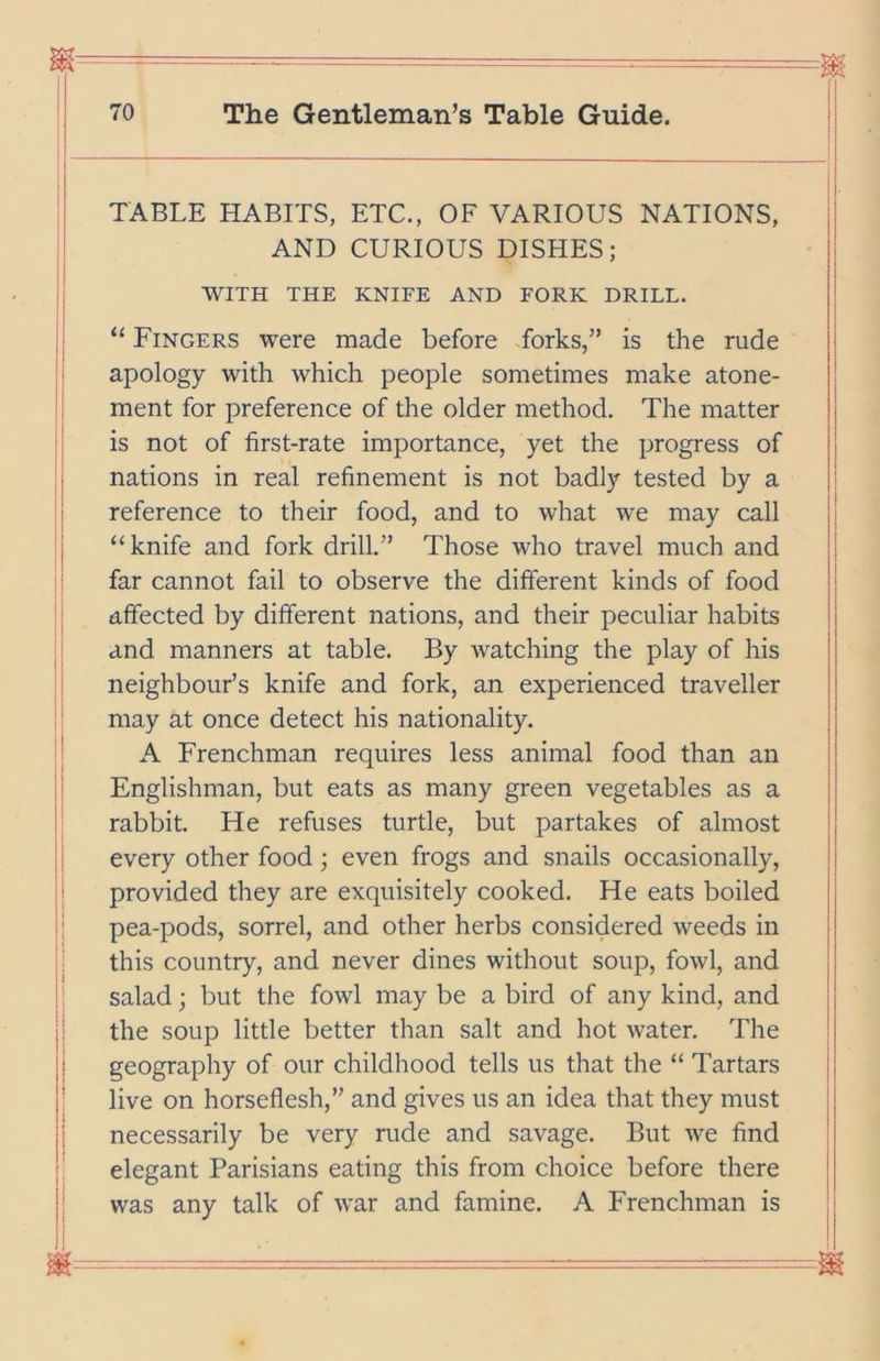 TABLE HABITS, ETC., OF VARIOUS NATIONS, AND CURIOUS DISHES; WITH THE KNIFE AND FORK DRILL. “ Fingers were made before forks,” is the rude apology with which people sometimes make atone- ment for preference of the older method. The matter is not of first-rate importance, yet the progress of nations in real refinement is not badly tested by a reference to their food, and to what we may call “knife and fork drill.” Those who travel much and far cannot fail to observe the different kinds of food affected by different nations, and their peculiar habits and manners at table. By watching the play of his neighbour’s knife and fork, an experienced traveller may at once detect his nationality. A Frenchman requires less animal food than an Englishman, but eats as many green vegetables as a rabbit. He refuses turtle, but partakes of almost every other food; even frogs and snails occasionally, provided they are exquisitely cooked. He eats boiled pea-pods, sorrel, and other herbs considered weeds in this country, and never dines without soup, fowl, and salad; but the fowl may be a bird of any kind, and the soup little better than salt and hot water. The geography of our childhood tells us that the “ Tartars live on horseflesh,” and gives us an idea that they must necessarily be very rude and savage. But we find elegant Parisians eating this from choice before there was any talk of war and famine. A Frenchman is