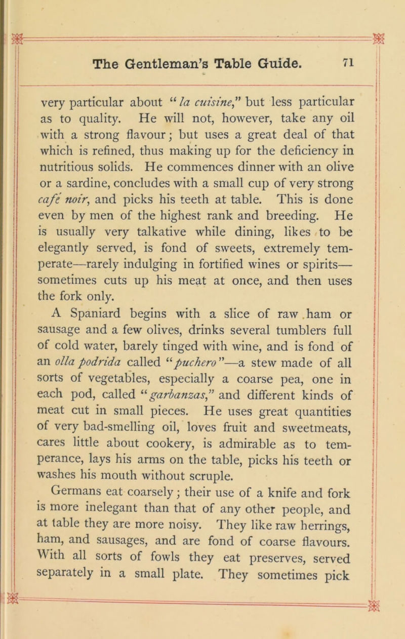 very particular about “ la cuisine^' but less particular as to quality. He will not, however, take any oil with a strong flavour; but uses a great deal of that which is refined, thus making up for the deficiency in nutritious solids. He commences dinner with an olive or a sardine, concludes with a small cup of very strong cafe noir^ and picks his teeth at table. This is done even by men of the highest rank and breeding. He is usually very talkative while dining, likes/to be elegantly served, is fond of sweets, extremely tem- perate—rarely indulging in fortified wines or spirits— sometimes cuts up his meat at once, and then uses the fork only. A Spaniard begins with a slice of raw. ham or sausage and a few olives, drinks several tumblers full of cold water, barely tinged with wine, and is fond of an olla podrida called '‘fuchero—a stew made of all sorts of vegetables, especially a coarse pea, one in each pod, called garbanzas” and different kinds of meat cut in small pieces. He uses great quantities of very bad-smelling oil, loves fruit and sweetmeats, cares little about cookery, is admirable as to tem- perance, lays his arms on the table, picks his teeth or washes his mouth without scruple. Germans eat coarsely; their use of a knife and fork is more inelegant than that of any other people, and at table they are more noisy. They like raw herrings, ham, and sausages, and are fond of coarse flavours. With all sorts of fowls they eat preserves, served separately in a small plate. They sometimes pick