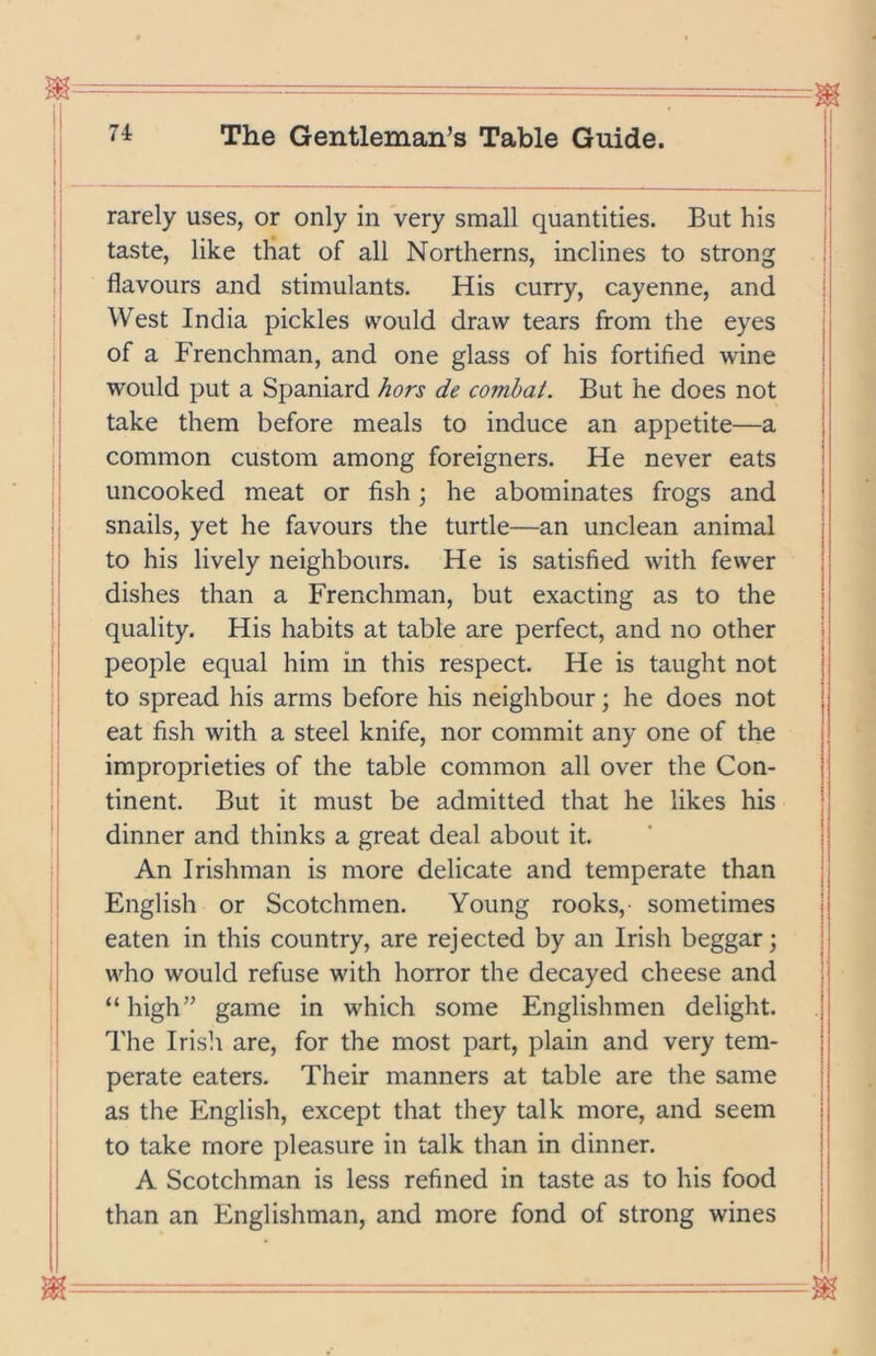 rarely uses, or only in very small quantities. But his taste, like that of all Northerns, inclines to strong flavours and stimulants. His curry, cayenne, and West India pickles would draw tears from the eyes of a Frenchman, and one glass of his fortified wine would put a Spaniard hors de combat. But he does not take them before meals to induce an appetite—a common custom among foreigners. He never eats uncooked meat or fish \ he abominates frogs and snails, yet he favours the turtle—an unclean animal to his lively neighbours. He is satisfied with fewer dishes than a Frenchman, but exacting as to the quality. His habits at table are perfect, and no other people equal him in this respect. He is taught not to spread his arms before his neighbour; he does not eat fish with a steel knife, nor commit any one of the improprieties of the table common all over the Con- tinent. But it must be admitted that he likes his dinner and thinks a great deal about it. An Irishman is more delicate and temperate than English or Scotchmen. Young rooks, sometimes eaten in this country, are rejected by an Irish beggar; who would refuse with horror the decayed cheese and “ high” game in which some Englishmen delight. The Irish are, for the most part, plain and very tem- perate eaters. Their manners at table are the same as the English, except that they talk more, and seem to take more pleasure in talk than in dinner. A Scotchman is less refined in taste as to his food than an Englishman, and more fond of strong wines