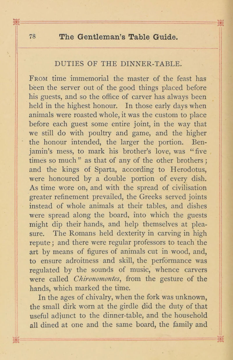 DUTIES OF THE DINNER-TABLE. From time immemorial the master of the feast has been the server out of the good things placed before his guests, and so the office of carver has always been held in the highest honour. In those early days when animals were roasted whole, it was the custom to place before each guest some entire joint, in the way that we still do with poultry and game, and the higher the honour intended, the larger the portion. Ben- jamin’s mess, to mark his brother’s love, was “five times so much ” as that of any of the other brothers; and the kings of Sparta, according to Herodotus, were honoured by a double portion of every dish. As time wore on, and with the spread of civilisation greater refinement prevailed, the Greeks served joints instead of whole animals at their tables, and dishes were spread along the board, into which the guests might dip their hands, and help themselves at plea- sure. The Romans held dexterity in carving in high repute; and there were regular professors to teach the art by means of figures of animals cut in wood, and, to ensure adroitness and skill, the performance was regulated by the sounds of music, whence carvers were called Chironomontes^ from the gesture of the hands, which marked the time. In the ages of chivalry, when the fork was unknown, the small dirk worn at the girdle did the duty of that useful adjunct to the dinner-table, and the household all dined at one and the same board, the family and