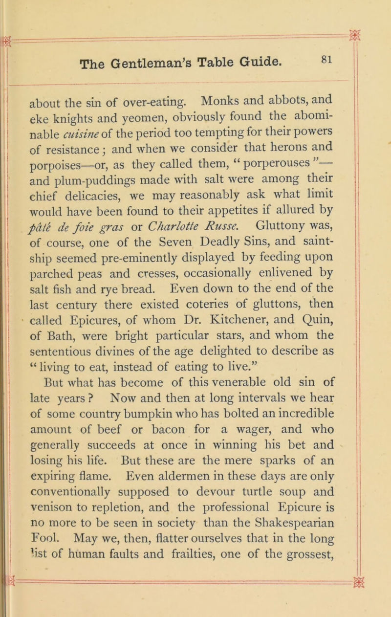 about the sin of over-eating. Monks and abbots, and eke knights and yeomen, obviously found the abomi- | nable aiisine of the period too tempting for their powers i of resistance; and when we consider that herons and • porpoises—or, as they called them, “ porperouses : and plum-puddings made with salt were among their { chief delicacies, we may reasonably ask what limit j would have been found to their appetites if allured by | pdt'e de foie gras or Charlotte Russe. Gluttony was, | of course, one of the Seven Deadly Sins, and saint- 1 ship seemed pre-eminently displayed by feeding upon | parched peas and cresses, occasionally enlivened by | salt fish and rye bread. Even down to the end of the j last century there existed coteries of gluttons, then called Epicures, of whom Dr. Kitchener, and Quin, of Bath, were bright particular stars, and whom the sententious divines of the age delighted to describe as “ living to eat, instead of eating to live.” But what has become of this venerable old sin of late years ? Now and then at long intervals we hear of some country bumpkin who has bolted an incredible amount of beef or bacon for a wager, and who generally succeeds at once in winning his bet and losing his life. But these are the mere sparks of an expiring flame. Even aldermen in these days are only conventionally supposed to devour turtle soup and venison to repletion, and the professional Epicure is no more to be seen in society than the Shakespearian Fool. May we, then, flatter ourselves that in the long h‘st of human faults and frailties, one of the grossest.