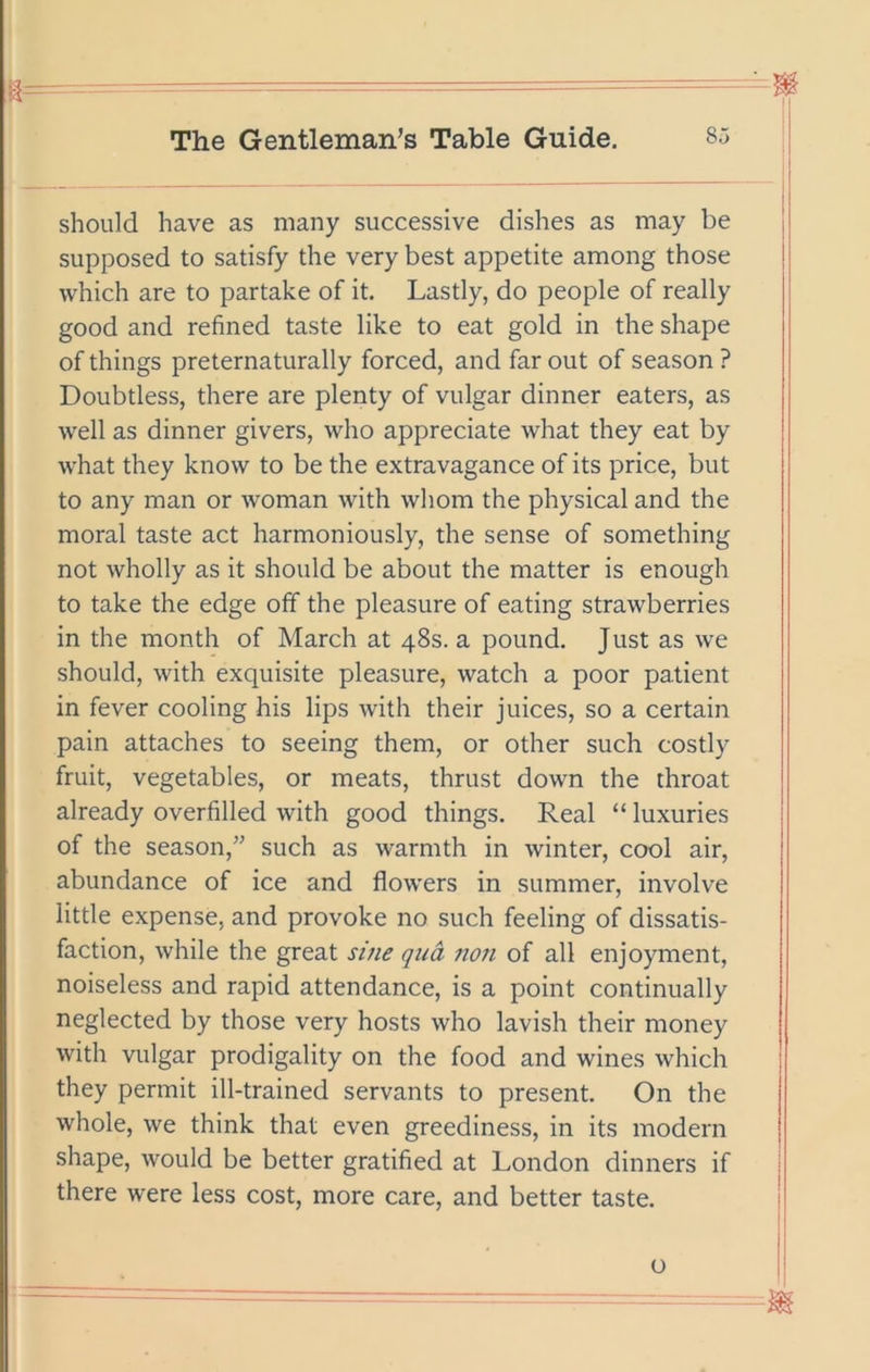 should have as many successive dishes as may be supposed to satisfy the very best appetite among those which are to partake of it. Lastly, do people of really good and refined taste like to eat gold in the shape of things preternaturally forced, and far out of season ? Doubtless, there are plenty of vulgar dinner eaters, as well as dinner givers, who appreciate what they eat by what they know to be the extravagance of its price, but to any man or woman Avith whom the physical and the moral taste act harmoniously, the sense of something not wholly as it should be about the matter is enough to take the edge off the pleasure of eating strawberries in the month of March at 48s. a pound. Just as we should, with exquisite pleasure, watch a poor patient in fever cooling his lips Avith their juices, so a certain pain attaches to seeing them, or other such costly fruit, vegetables, or meats, thrust down the throat already overfilled Avith good things. Real “ luxuries of the season,” such as Avarmth in Avinter, cool air, abundance of ice and floAV’ers in summer, involve little expense, and provoke no such feeling of dissatis- faction, Avhile the great sine qua non of all enjoyment, noiseless and rapid attendance, is a point continually neglected by those very hosts Avho lavish their money with vulgar prodigality on the food and wines Avhich they permit ill-trained servants to present. On the Avhole, Ave think that even greediness, in its modern shape, Avould be better gratified at London dinners if there were less cost, more care, and better taste. o