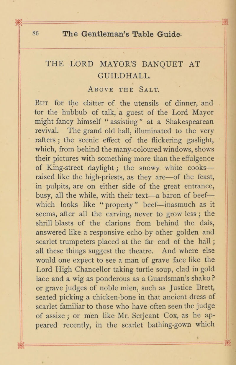 THE LORD MAYOR’S BANQUET AT GUILDHALL. Above the Salt. But for the clatter of the utensils of dinner, and tor the hubbub of talk, a guest of the Lord Mayor might fancy himself “ assisting ” at a Shakespearean revival. The grand old hall, illuminated to the very rafters ; the scenic effect of the flickering gaslight, which, from behind the many-coloured windows, shows their pictures with something more than the effulgence of King-street daylight; the snowy white cooks— raised like the high-priests, as they are—of the feast, in pulpits, are on either side of the great entrance, busy, all the while, with their text—a baron of beef— which looks like “property” beef—inasmuch as it seems, after all the carving, never to grow less ; the shrill blasts of the clarions from behind the dais, answered like a responsive echo by other golden and scarlet trumpeters placed at the far end of the hall; all these things suggest the theatre. And where else would one expect to see a man of grave face like the Lord High Chancellor taking turtle soup, clad in gold lace and a wig as ponderous as a Guardsman’s shako ? or grave judges of noble mien, such as Justice Brett, seated picking a chicken-bone in that ancient dress of scarlet familiar to those who have often seen the judge of assize; or men like Mr. Serjeant Cox, as he ap- peared recently, in the scarlet bathing-gown which