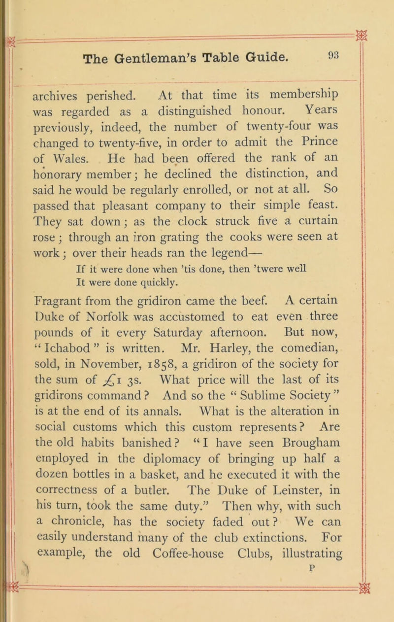 archives perished. At that time its membership was regarded as a distinguished honour. Years previously, indeed, the number of twenty-four was changed to twenty-five, in order to admit the Prince of Wales. He had been offered the rank of an honorary member • he declined the distinction, and said he would be regularly enrolled, or not at all. So passed that pleasant company to their simple feast. They sat down; as the clock struck five a curtain rose ; through an iron grating the cooks were seen at work; over their heads ran the legend— If it were done when ’tis done, then ’twere well It were done quickly. Fragrant from the gridiron came the beef. A certain Duke of Norfolk was accustomed to eat even three pounds of it every Saturday afternoon. But now, “ Ichabod ” is written. Mr. Harley, the comedian, sold, in November, 1858, a gridiron of the society for the sum of 3s. What price will the last of its gridirons command ? And so the “ Sublime Society ” is at the end of its annals. What is the alteration in social customs which this custom represents? Are the old habits banished? “I have seen Brougham employed in the diplomacy of bringing up half a dozen bottles in a basket, and he executed it with the correctness of a butler. The Duke of Leinster, in his turn, took the same duty.” Then why, with such a chronicle, has the society faded out ? We can easily understand many of the club extinctions. For example, the old Coffee-house Clubs, illustrating