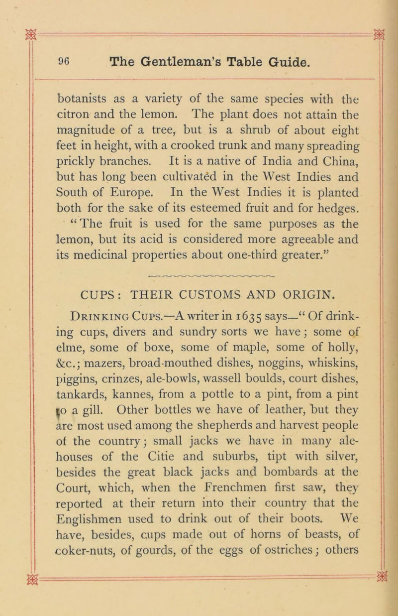 m - = I 96 The Gentleman’s Table Guide. botanists as a variety of the same species with the citron and the lemon. The plant does not attain the magnitude of a tree, but is a shrub of about eight feet in height, with a crooked trunk and many spreading prickly branches. It is a native of India and China, but has long been cultivated in the AVest Indies and South of Europe. In the West Indies it is planted both for the sake of its esteemed fruit and for hedges. “The fruit is used for the same purposes as the lemon, but its acid is considered more agreeable and its medicinal properties about one-third greater.” CUPS : THEIR CUSTOMS AND ORIGIN. Drinking Cups.—A writer in 1635 says—“ Of drink- ing cups, divers and sundry sorts we have; some of elme, some of boxe, some of maple, some of holly, &c.; mazers, broad-mouthed dishes, noggins, whiskins, piggins, crinzes, ale-bowls, wassell boulds, court dishes, tankards, kannes, from a pottle to a pint, from a pint |o a gill. Other bottles we have of leather, but they are most used among the shepherds and harvest people of the country; small jacks we have in many ale- houses of the Citie and suburbs, tipt with silver, besides the great black jacks and bombards at the Court, which, when the Frenchmen first saw, they reported at their return into their country that the Englishmen used to drink out of their boots. We have, besides, cups made out of horns of beasts, of coker-nuts, of gourds, of the eggs of ostriches; others