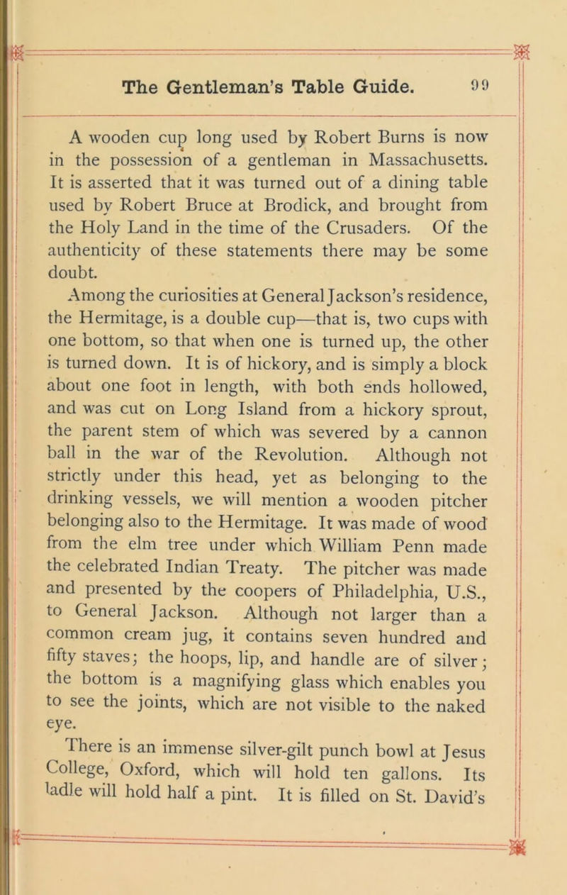 A wooden cup long used by Robert Burns is now | in the possession of a gentleman in Massachusetts. | It is asserted that it was turned out of a dining table | used by Robert Bruce at Brodick, and brought from the Holy Land in the time of the Crusaders. Of the authenticity of these statements there may be some doubt. j Among the curiosities at General Jackson’s residence, the Hermitage, is a double cup—that is, two cups with !; one bottom, so that when one is turned up, the other j is turned down. It is of hickory, and is simply a block ^ about one foot in length, with both ends hollowed, and was cut on Long Island from a hickory sprout, !' the parent stem of which was severed by a cannon ball in the war of the Revolution, Although not ij strictly under this head, yet as belonging to the drinking vessels, we will mention a wooden pitcher J belonging also to the Hermitage. It was made of wood : from the elm tree under which William Penn made the celebrated Indian Treaty. The pitcher was made and presented by the coopers of Philadelphia, U.S., | to General Jackson. Although not larger than a | common cream jug, it contains seven hundred and i fifty staves; the hoops, lip, and handle are of silver; j the bottom is a magnifying glass which enables you i to see the joints, which are not visible to the naked I eye. ; There is an immense silver-gilt punch bowl at Jesus i College, Oxford, which will hold ten gallons. Its | ladle will hold half a pint. It is filled on St. David’s I