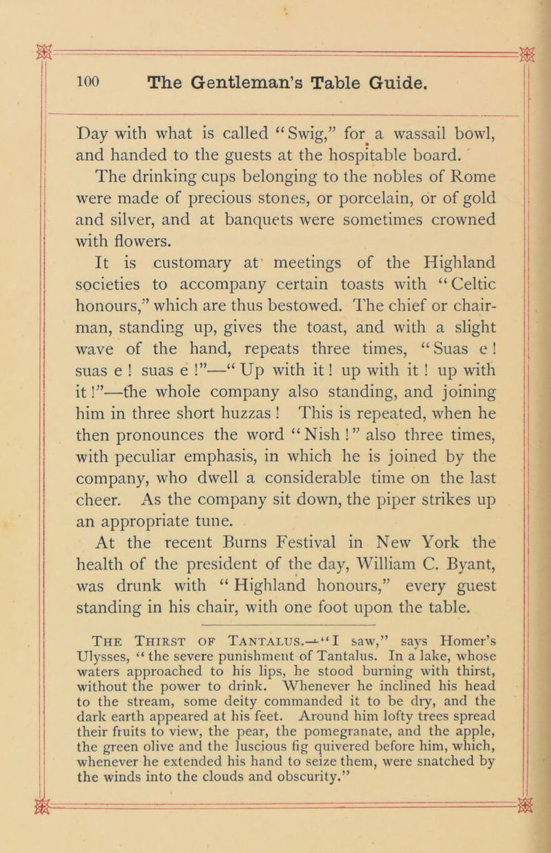 -=- I 100 The Gentleman’s Table Guide. Day with what is called “Swig,” for a wassail bowl, and handed to the guests at the hospitable board. The drinking cups belonging to the nobles of Rome were made of precious stones, or porcelain, or of gold and silver, and at banquets were sometimes crowned with flowers. It is customary at’ meetings of the Highland societies to accompany certain toasts with “ Celtic honours,” which are thus bestowed. The chief or chair- man, standing up, gives the toast, and with a slight wave of the hand, repeats three times, “ Suas e! suas e ! suas e !”—“ Up with it! up with it ! up with it!”—the whole company also standing, and joining him in three short huzzas ! This is repeated, when he then pronounces the word “Nish !” also three times, with peculiar emphasis, in which he is joined by the company, who dwell a considerable time on the last cheer. As the company sit down, the piper strikes up an appropriate tune. At the recent Burns Festival in New York the health of the president of the day, William C. Byant, was drunk with “ Highland honours,” every guest standing in his chair, with one foot upon the table. The Thirst of Tantalus.I saw,” says Homer’s Ulysses, “ the severe punishment of Tantalus. In a lake, whose waters approached to his lips, he stood burning with thirst, without the power to drink. Whenever he inclined his head to the stream, some deity commanded it to be diy, and the dark earth appeared at his feet. Around him lofty trees spread their fruits to view, the pear, the pomegranate, and the apple, the green olive and the luscious fig quivered before him, which, whenever he extended his hand to seize them, were snatched by the winds into the clouds and obscurity.”