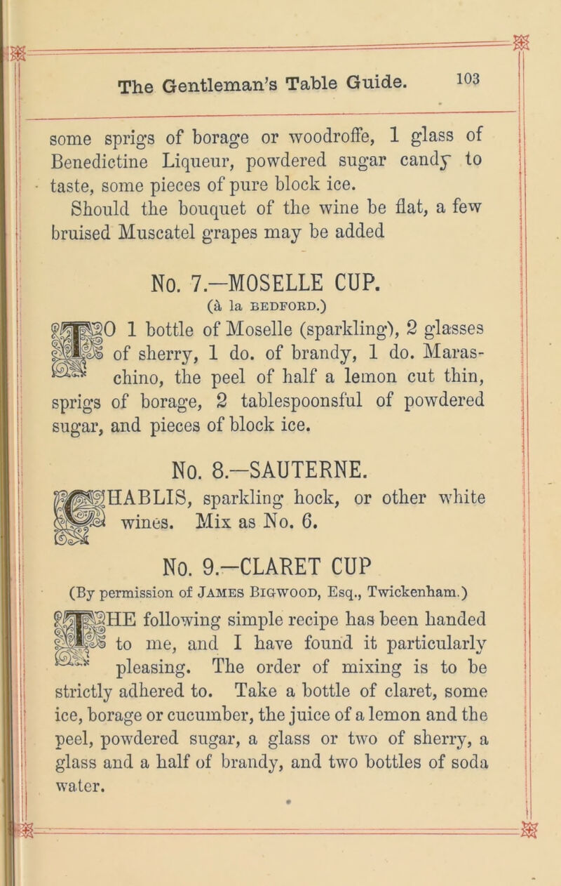 some sprigs of borage or woodroffe, 1 glass of Benedictine Liqueur, powdered sugar candy to taste, some pieces of pure block ice. Should the bouquet of the wine be flat, a few bruised Muscatel grapes may be added No. 7.-M0SELLE CUP. (a la BEDFORD.) 50 1 bottle of Moselle (sparkling), 2 glasses of sherry, 1 do. of brandy, 1 do. Maras- chino, the peel of half a lemon cut thin, sprigs of borage, 2 tablespoonsful of powdered sugar, and pieces of block ice. No. 8.-SAUTERNE. HABLIS, sparkling hock, or other white wines. Mix as No. 6. No. 9.-CLARET CUP (By permission of James Bigwood, Esq., Twickenham.) following simple recipe has been handed lie ^1^ to me, and I have found it particularly pleasing. The order of mixing is to be strictly adhered to. Take a bottle of claret, some ice, borage or cucumber, the juice of a lemon and the peel, powdered sugar, a glass or two of sherry, a glass and a half of brandy, and two bottles of soda