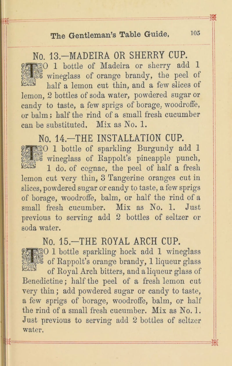 No. 13.-MADEIRA OR SHERRY CUP. 0 1 bottle of Madeira or sherry add 1 wineglass of orange brandy, the peel of half a lemon cut thin, and a few slices of lemon, 2 bottles of soda water, powdered sugar or candy to taste, a few sprigs of borage. woodroSe, or balm; half the rind of a small fresh cucumber can be substituted. Mix as No. 1. No. 14.-THE INSTALLATION CUP. ^0 1 bottle of sparkling Burgundy add 1 wineglass of Rappolt’s pineapple punch. 1 do. of cognac, the peel of half a fresh lemon cut very thin, 3 Tangerine oranges cut in slices, powdered sugar or candy to taste, a few sprigs of borage, woodroffe, balm, or half the rind of a small fresh cucumber. Mix as No. 1. Just previous to serving add 2 bottles of seltzer or soda water. No. 15.-THE ROYAL ARCH CUP. 0 1 bottle sparkling hock add 1 wineglass of Rappolt’s orange brandy, 1 liqueur glass of Royal Arch bitters, and a liqueur glass of Benedictine; half the peel of a fresh lemon cut very thin; add powdered sugar or candy to taste, a few sprigs of borage, woodroffe, balm, or half the rind of a small fresh cucumber. Mix as No. 1. Just previous to serving add 2 bottles of seltzer water.