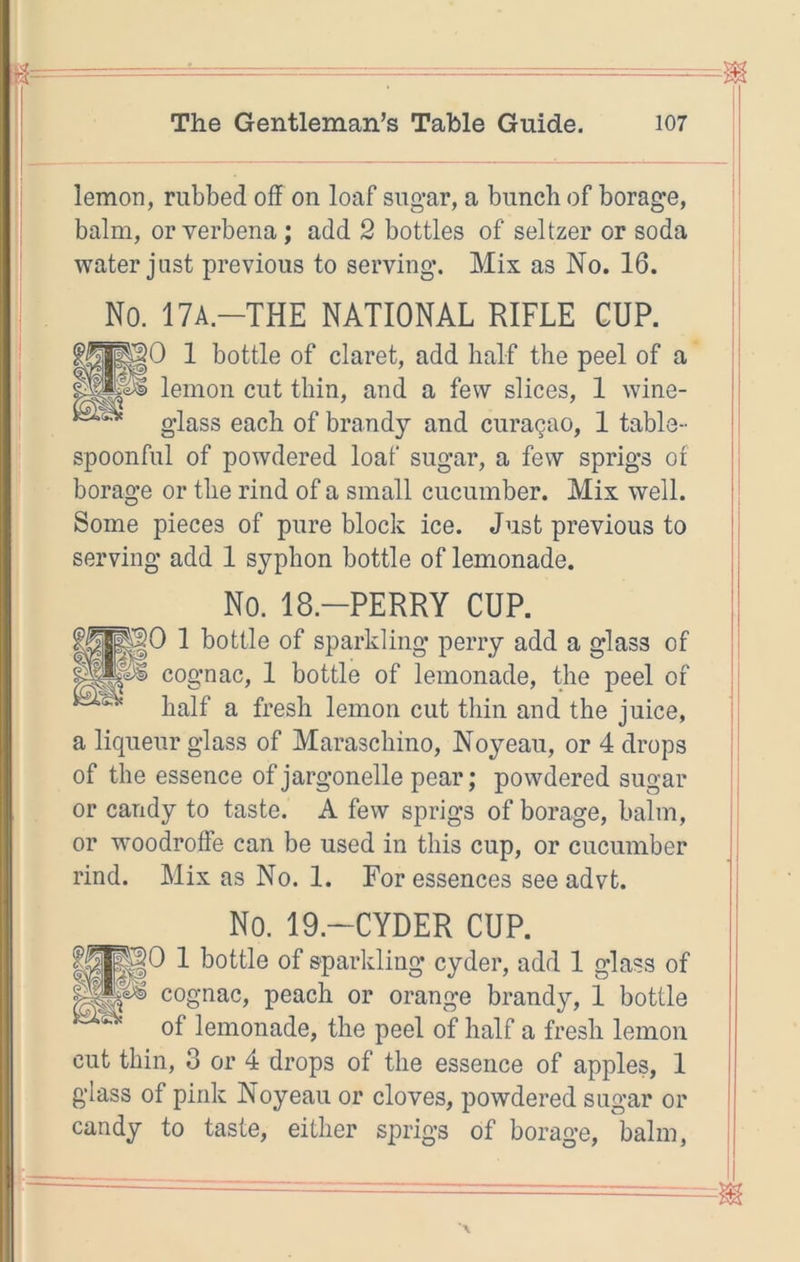 lemon, rubbed off on loaf sugar, a bunch of borage, balm, or verbena; add 2 bottles of seltzer or soda water just previous to serving. Mix as No. 16. No. 17A-THE NATIONAL RIFLE GUP. go 1 bottle of claret, add half the peel of a 'ps> lemon cut thin, and a few slices, 1 wine- glass each of brandy and curagao, 1 table- spoonful of powdered loaf sugar, a few sprigs of borage or the rind of a small cucumber. Mix well. Some pieces of pure block ice. Just previous to serving add 1 syphon bottle of lemonade. No. 18.-PERRY CUP. PO 1 bottle of sparkling perry add a glass of cognac, 1 bottle of lemonade, the peel of half a fresh lemon cut thin and the juice, a liqueur glass of Maraschino, Noyeau, or 4 drops of the essence of jargonelle pear; powdered sugar or candy to taste. A few sprigs of borage, balm, or woodroffe can be used in this cup, or cucumber rind. Mix as No. 1. For essences see advt. No. 19.-CYDER CUP. 1 bottle of sparkling cyder, add 1 glass of cognac, peach or orange brandy, 1 bottle of lemonade, the peel of half a fresh lemon cut thin, 3 or 4 drops of the essence of apples, 1 glass of pink Noyeau or cloves, powdered sugar or candy to taste, either sprigs of borage, balm.