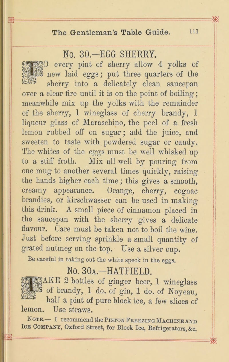 No. 30.-EGG SHERRY. PO every pint of sherry allow 4 yolks of new laid eggs; put three quarters of the sherry into a delicately clean saucepan over a clear fire until it is on the point of boiling; ^ meanv/hile mix up the yolks with the remainder of the sherry, 1 wineglass of cherry brandy, 1 I liqueur glass of Maraschino, the peel of a fresh ti I lemon rubbed off on sugar; add the juice, and |i sweeten to taste with powdered sugar or candy. The whites of the eggs must be well whisked up l! to a stiff froth. Mix all well by pouring from one mug to another several times quickly, raising j: the hands higher each time; this gives a smooth, ■: creamy appearance. Orange, cherry, cognac jj brandies, or kirschwasser can be used in making l| this drink. A small piece of cinnamon placed in | the saucepan with the sherry gives a delicate j flavour. Care must be taken not to boil the wine. ji Just before serving sprinkle a small quantity of -j grated nutmeg on the top. Use a silver cup. ;! Be careful in taking out the white speck in the eggs. j j No. SOa.-HATFIELD. ii PARE 2 bottles of ginger beer, 1 wineglass of brandy, 1 do. of gin, 1 do. of Noyeau, n half a pint of pure block ice, a few slices of lemon. Use straws. Note.— I recommend the Piston Freezing Machine and Ice Company, Oxford Street, for Block Ice, Eefrigerators, &c.