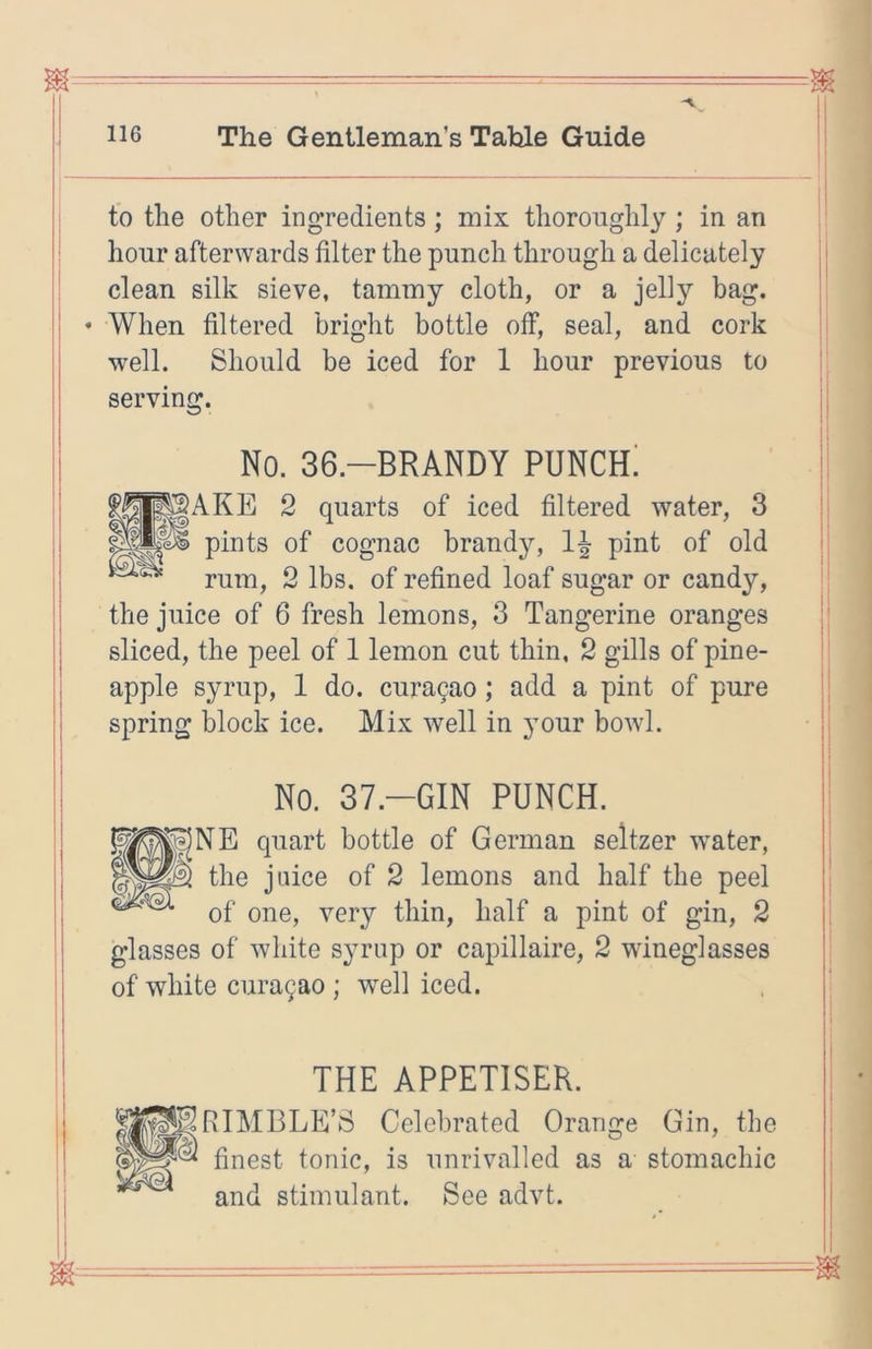 to the other ing’redients; mix thoroughly; in an hour afterwards filter the punch through a delicately clean silk sieve, tammy cloth, or a jelly bag. • When filtered bright bottle off, seal, and cork well. Should be iced for 1 hour previous to serving. I I I No. 36.-BRANDY PUNCH! ^AKE 2 quarts of iced filtered water, 3 pints of cognac brandy, pint of old rum, 2 lbs. of refined loaf sugar or candy, the juice of 6 fresh lemons, 3 Tangerine oranges sliced, the peel of 1 lemon cut thin, 2 gills of pine- apple syrup, 1 do. cura9ao; add a pint of pure spring block ice. Mix well in your bowl. No. 37.-GIN PUNCH. NE quart bottle of German seltzer water, the juice of 2 lemons and half the peel of one, very thin, half a pint of gin, 2 glasses of white syrup or capillaire, 2 wineglasses of white cura9ao ; well iced. ;. THE APPETISER. RIM BEE’S Celebrated Orange Gin, the finest tonic, is unrivalled as a stomachic and stimulant. See advt.