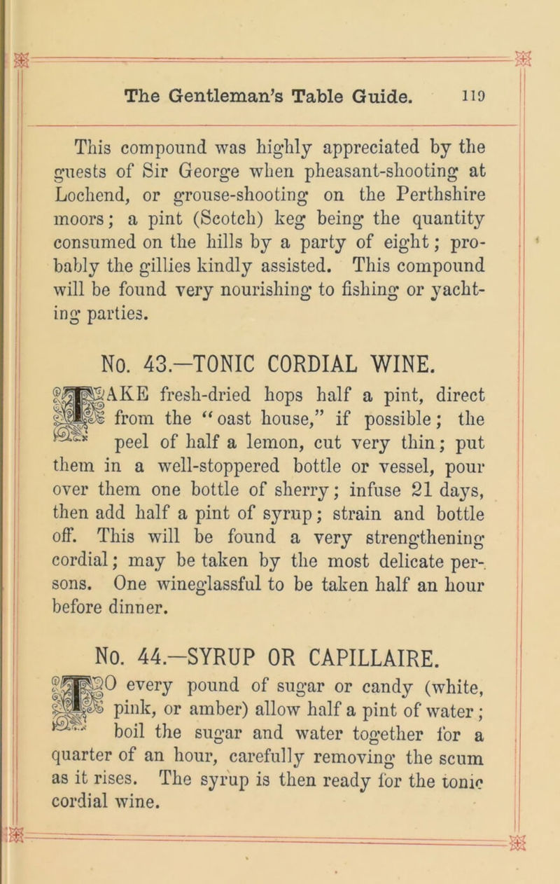 m—- - - ■ = The Gentleman’s Table Guide. no ! This compound was highly appreciated by the guests of Sir George when pheasant-shooting at Lochend, or grouse-shooting on the Perthshire moors; a pint (Scotch) keg being the quantity consumed on the hills by a party of eight; pro- bably the gillies kindly assisted. This compound ; will be found very nourishing to fishing or yacht- I' ing parties. 11 i' No. 43.-T0NIC CORDIAL WINE. I f^^gAKE fresh-dried hops half a pint, direct •i from the oast house,” if possible; the ; peel of half a lemon, cut very thin; put I them in a well-stoppered bottle or vessel, pour over them one bottle of sherry; infuse 21 days, I then add half a pint of syrup; strain and bottle off. This will be found a very strengthening cordial; may be taken by the most delicate per- sons. One wineglassful to be taken half an hour before dinner. No. 44.-SYRUP OR CAPILLAIRE. I^KO every pound of sugar or candy (white, pink, or amber) allow half a pint of water; boil the sugar and water together for a quarter of an hour, carefully removing the scum as it rises. The syrup is then ready for the ionic cordial wine.