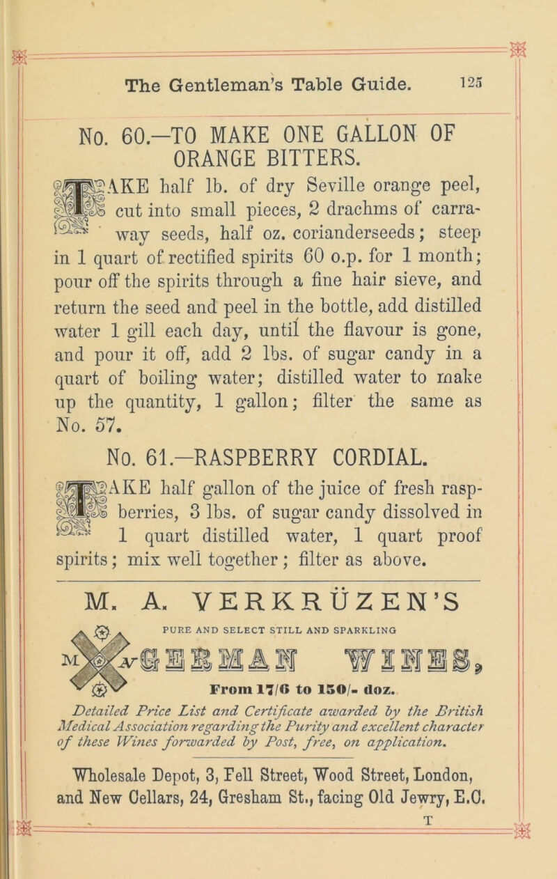 No. 60.-T0 MAKE ONE GALLON OF ORANGE BITTERS. giyAKE half lb. of dry Seville orange peel, cut into small pieces, 2 drachms of carra- way seeds, half oz, corianderseeds; steep in 1 quart of rectified spirits 60 o.p. for 1 month; pour off the spirits through a fine hair sieve, and return the seed and peel in the bottle, add distilled water 1 gill each day, until the flavour is gone, and pour it off, add 2 lbs. of sugar candy in a quart of boiling water; distilled water to make up the quantity, 1 gallon; Alter the same as No. 57. No. 61.-RASPBERRY CORDIAL Ip^gAKE half gallon of the juice of fresh rasp- berries, 3 lbs. of sugar candy dissolved in 1 quart distilled water, 1 quart proof spirits; mix well together; filter as above. M. A. VERKRUZEN’S PURE AND SELECT STILL AND SPARKLING ^ M A If w From 17/6 to 150/. doz. Detailed Price List and Certificate awarded by the British Medical Association regardmg the Ptudty and excellent character of these Wmes forwarded by Post, free, on application. Wholesale Depot, 3, Pell Street, Wood Street, London, and New Cellars, 24, Gresham St., facing Old Jewry, E.O.