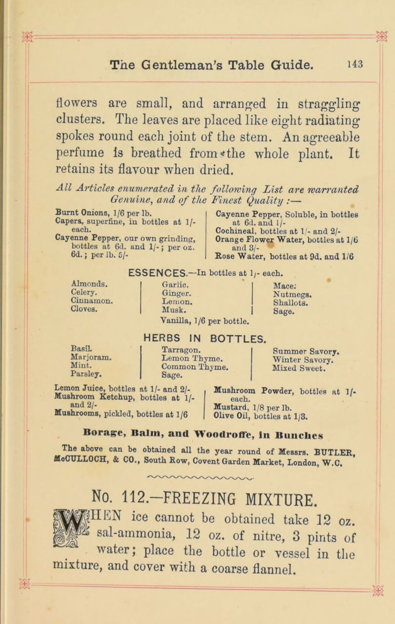 llovvers are small, and arran^^ed in stra^gdin clusters. The leaves are placed like eight radiatin spokes round each joint of the stem. An agreeable perfume Is breathed from^the whole plant. It retains its flavour when dried. All Articles enumerated in the following List are warranted Genuine, and of the Finest Quality :— Burnt Onions, 1/6 per lb. Capers, superfine, in bottles at 1/- Cayenne Pepper, our own grindin, bottles at 6d. and 1/-; per oz. 6d.; per lb. 6/- Cayenne Pepper, Soluble, in bottles at 6d. and 1 /- Cochineal, bottles at 1/- and 2/- Orange Flow« Water, bottles at 1/6 and 3/- Rose Water, bottles at 9d. and 1/6 Almonds. Celery. Cinnamon. Cloves. ESSENCES.—In bottles at 1/- each. Garlic. Ginger. Lemon. Musk. Vanilla, 1/6 per bottle. Mace; Nutmegs. Shallots. Sage. Basil Marjoram. Mint. Parsley. HERBS IN BOTTLES. Tarragon. Lemon Thyme. Common Thyme. Sage. Summer Savory. Winter Savory. Mixed Sweet. Lemon Juice, bottles at 1/- and 2/- Mushroom Ketchup, bottles at 1/- and 2/. Mushrooms, pickled, bottles at 1 /6 Mushroom Powder, bottles at 1/- each. Mustard, 1/8 per lb. Olive Oil, bottles at 1/3. Boraire, Balm, and Woodroff'c, In Bunches The above can be obtained all the year round of Messrs. BUTLER, MoCULLOCH, & CO., South Row, Covent Garden Market, London, W.C. ^ No. 112.-FREEZING MIXTURE. BWNEN ice cannot be obtained take 12 oz. » sal-ammonia, 12 oz. of nitre, 3 pints of water; place the bottle or vessel in the mixture, and cover with a coarse flannel. to to