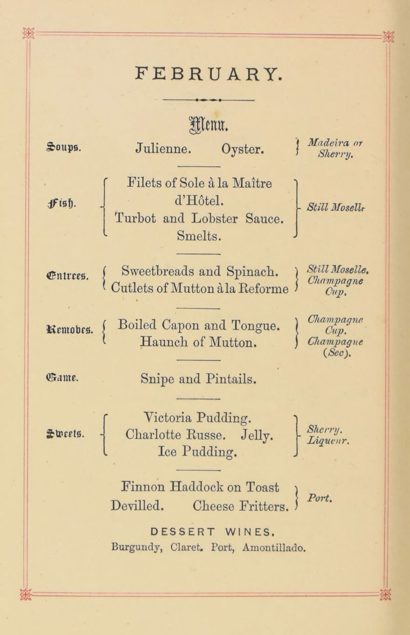 FEBRUARY Itnra. Soups. Julienne. Oyster. } Filets of Sole a la Maitre dfisf). d’Hotel. Turbot and Lobster Sauce. - Still MoselU ! Smelts. J Sweetbreads and Spinach. Cutlets of Mutton ala Reforme ■ Still Moselle. Champagne ' Cap. \ \ liiemobrs. Boiled Capon and Tongue. Haunch of Mutton. 1 Champagne \ Cup. i Champaqne ;i iSec). (Siamc. Snipe and Pintails. Strcpte. - Victoria Pudding. Charlotte Russe. Jelly. Ice Pudding. \ 1 1 Shcvrg. ! Ligneur. \ 1 Finnon Haddock on Toast Devilled. Cheese Fritters. . 1 Port, DESSERT WINES. Burgundy, Claret. Port, Amontillado.